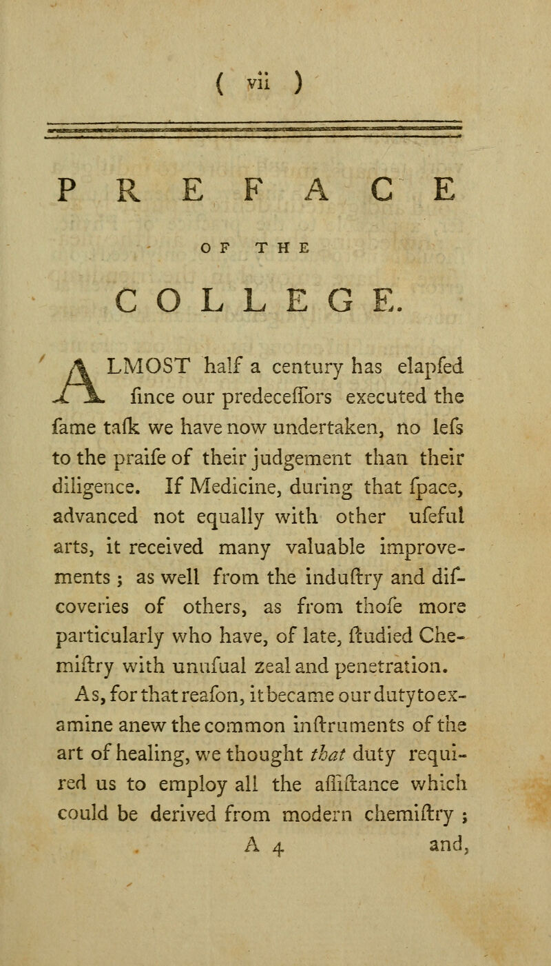 P R E F A C E OF THE COLLEGE. ALMOST half a century has elapfed fince our predecefTors executed the fame tafk we have now undertaken, no lefs to the praife of their judgement than their diligence. If Medicine, during that fpace, advanced not equally with other ufeful arts, it received many valuable improve- ments ; as well from the induftry and dif- coveries of others, as from thofe more particularly who have, of late, ftudied Che- miftry with unufual Zealand penetration. As, for that reafon, itbecame our duty toex- amine anew the common inftruments of the art of healing, we thought that duty requi- red us to employ all the afliftance v/hlch could be derived from modern chemiftry ; A 4 and,