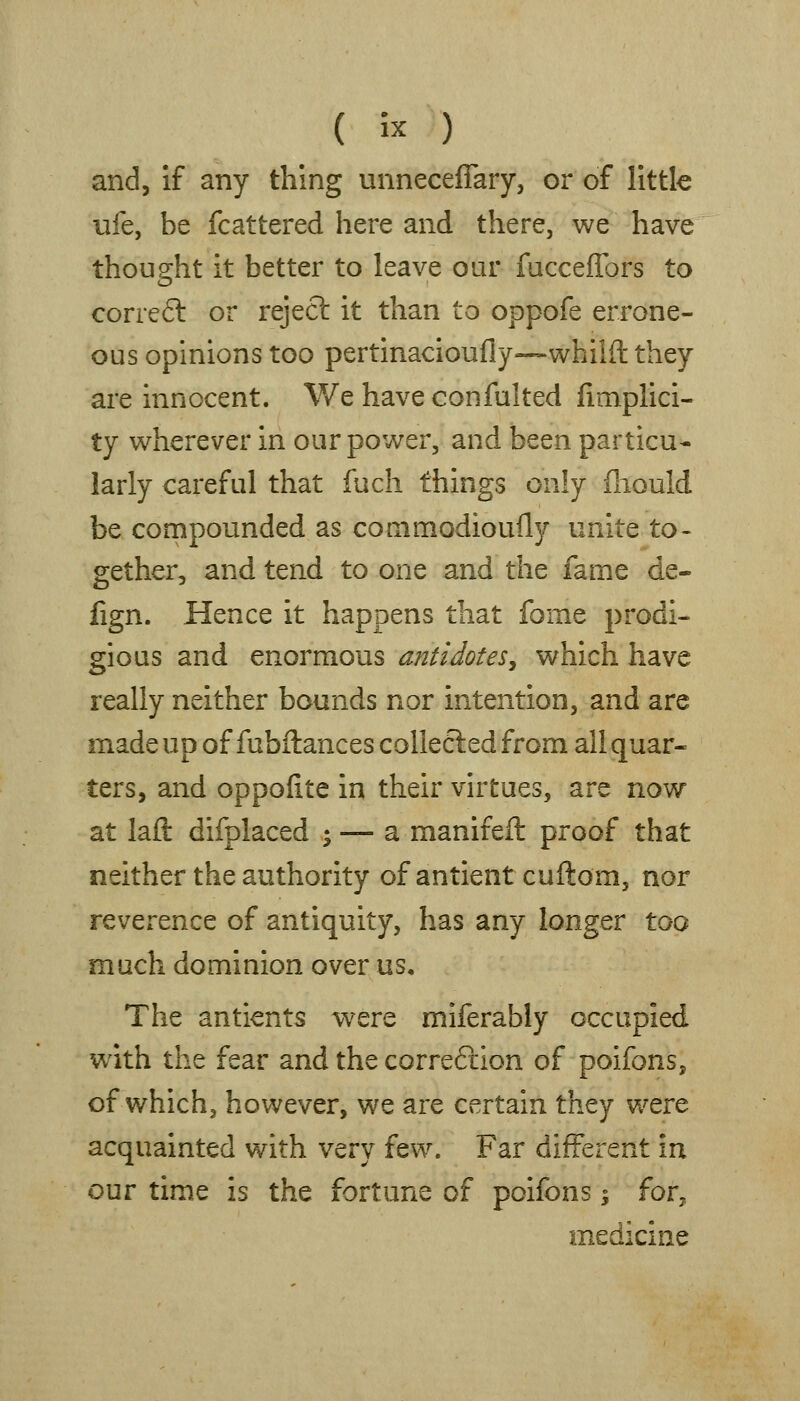 and, if any thing unneceflary, or of little ufe, be fcattered here and there, we have thought it better to leave our fuccejGPors to correft or reject it than to oppofe errone- ous opinions too pertinacioufly—whilft they are innocent. We have confulted fimplici- ty wherever in our power, and been particu- larly careful that fuch things only fliould be compounded as conimodioully unite to> gether, and tend to one and the fame de- fign. Hence it happens that fome prodi- gious and enormous antidotesy which have really neither bounds nor intention, and are made up of fubftances collected from all quar- ters, and oppofite in their virtues, are now at lafl: difplaced ; — a manifeft proof that neither the authority of antient cuftom, nor reverence of antiquity, has any longer too much dominion over us. The antients were miferably occupied with the fear and the correftion of poifons, of which, however, we are certain they were acquainted with very few. Far different iu our time is the fortune of poifons; for^ medicine