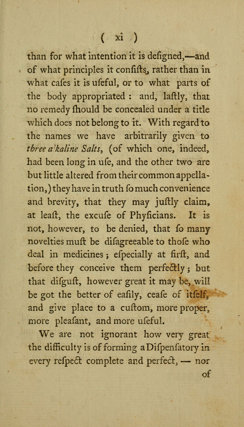 than for what intention it is defigned,—and of what principles it confifts^ rather than in what cafes it is ufefal, or to what parts of the body appropriated : and, laftly, that no remedy fliould be concealed under a title which does not belong to it. With regard to the names we have arbitrarily given to three itkaline Salts^ (of which one, indeed, had been long in ufe, and the other two are but little altered from theircommon appella- tion,) they have in truth fomuch convenience and brevity, that they may juftly claim, at leaft, the excufe of Phyficians. It is not, however, to be denied, that fo many- novelties muft be difagreeable to thofe who deal in medicines; efpecially at firft, and before they conceive them perfeSlly 5 but that difguft, however great it may be, will be got the better of eafily, ceafe of itfelf, and give place to a cuftom, more proper, more pleafant, and more ufeful. We are not ignorant how very great the difRcuhy is of forming aDifpenfatory in every refpe6t complete and perfecl, — nor of