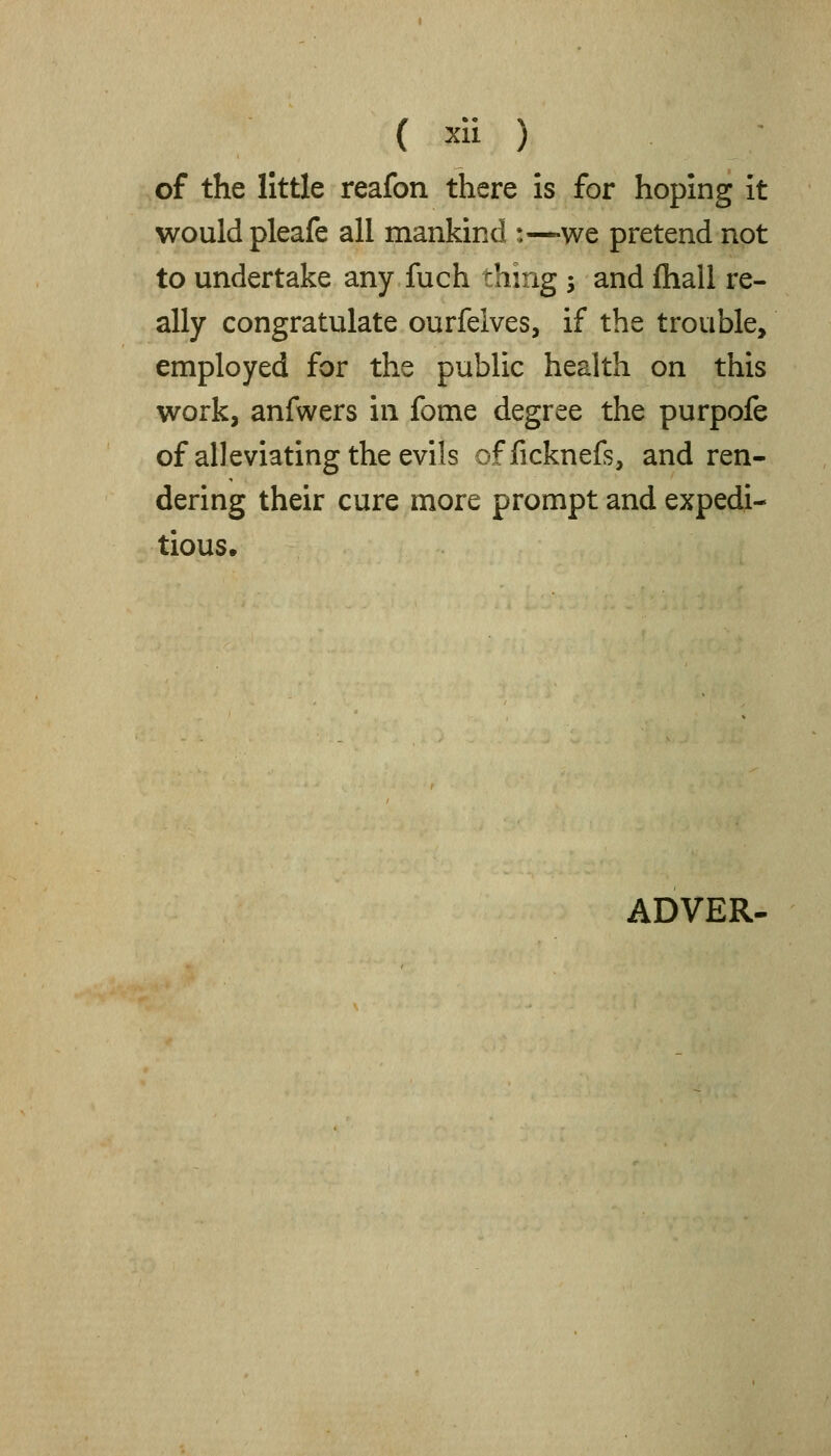 of the little reafon there is for hoping it would pleafe all mankind :—we pretend not to undertake any fuch thing -, and ftiall re- ally congratulate ourfelves, if the trouble, employed for the public health on this work, anfwers in fome degree the purpofe of alleviating the evils officknefs, and ren- dering their cure more prompt and expedi- tious. ADVER.