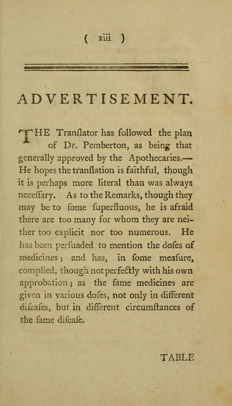 ADVERTISEMENT. 'T^HE Tranflator has followed the plan of Dr. Pemberton, as being that generally approved by the Apothecaries.-^ He hopes the tranflation is faithful, though it is perhaps more literal than was always necefiary. As to the Remarks, though they may be to fome fuperfluous, he is afraid there are too many for whom they are nei- ther too explicit nor too numerous. He has been perfuaded to mention the dofes of medicines 5 and has, in fome meafure, complied, though notperfeftly with his own approbation; as the fame medicines are given in various dofes, not only in different difeafes, but in different circumftances of the fame difeafe. TABLE