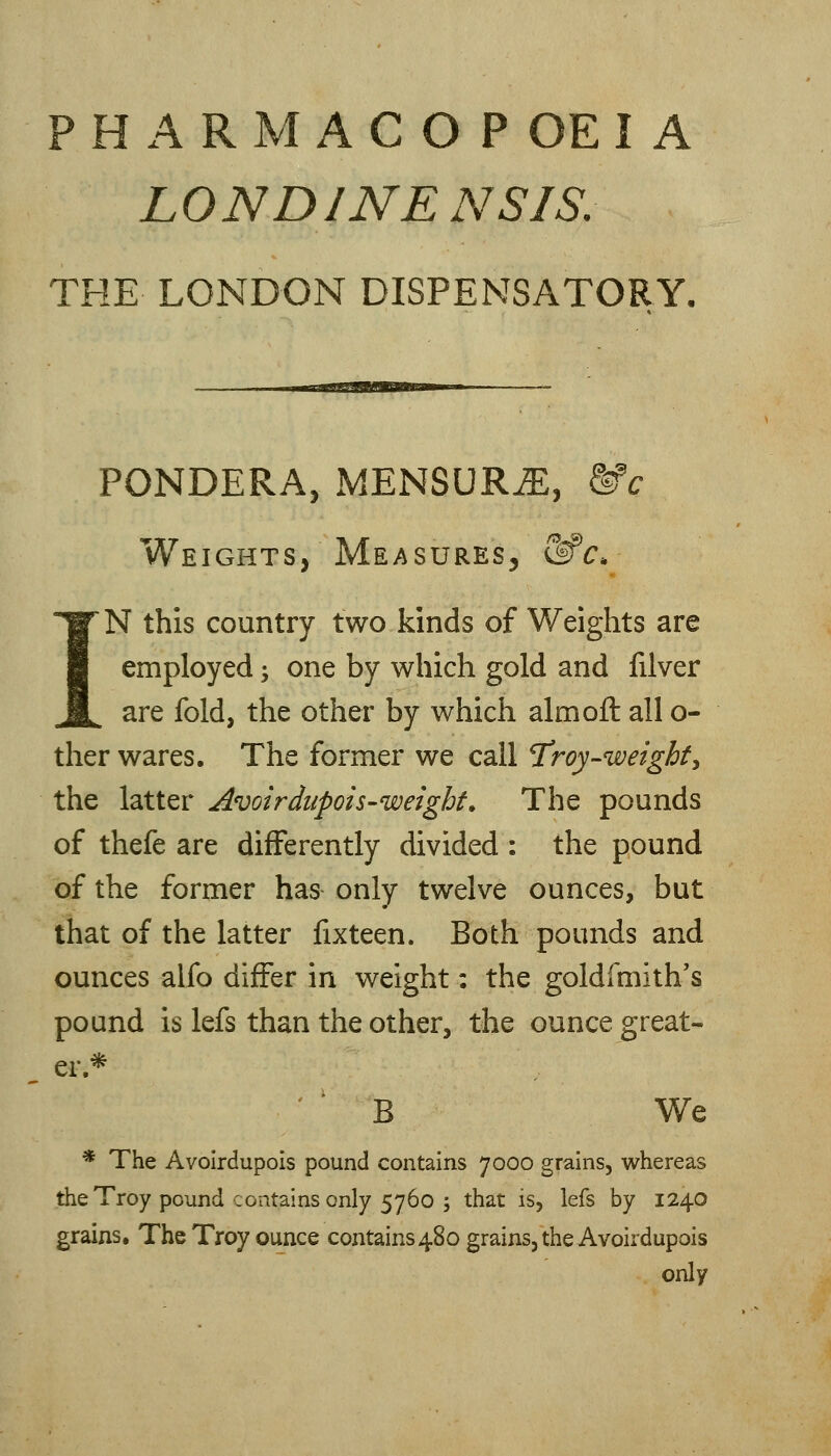 PHARMACOPOEIA LONDINENSIS. THE LONDON DISPENSATORY. PONDERA, MENSUR^, &c Weights, Measures, &^c. IN this country two kinds of Weights are employed; one by which gold and filver are fold, the other by which aim oft all o- ther wares. The former we call T'roy-weighty the latter Avoirdiipois-weighf. The pounds of thefe are differently divided : the pound of the former has only twelve ounces, but that of the latter fixteen. Both pounds and ounces alfo differ in weight: the goldfmith's pound is lefs than the other, the ounce great- er.* B We * The Avoirdupois pound contains 7000 grains, whereas the Troy pound contains only 5760 ; that is, lefs by 1240 grains. The Troy ounce contains480 grains, the Avoirdupois only