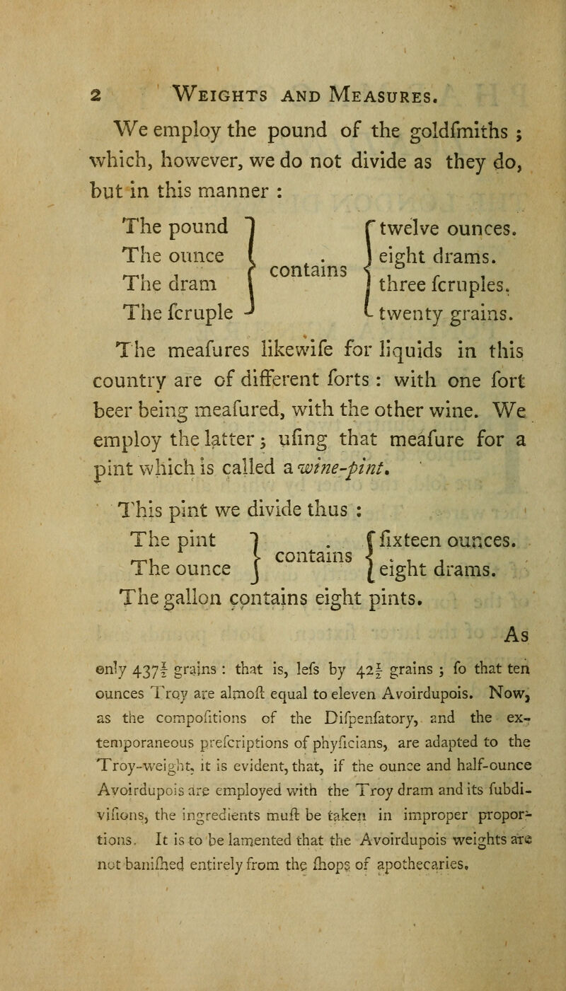 We employ the pound of the goldfmiths ; which, however, we do not divide as they do, but in this manner : The pound 1 f twelve ounces. The ounce i , ] eieht drams. ^, ■ ( con tarns < .^ . Toe dram \ I three Icrupies. Thefcruple J I-twenty grains. The meafures likewife for liquids in this country are of different forts: with one fort beer being meafured, with the other wine. We employ the latter 5 ufing that meafure for a pint which is called a wine-pint. I'his pint we divide thus : The pint 1 . ffixteen ounces. } contams The ounce j [ eight drams. The gallon contains eight pints. As enly 437I grains : that is, lefs by 42|- grains ; fo that ten ounces Trqy are almoil equal to eleven Avoirdupois. NoWj as the compofitions of the Difpenfatory, and the ex- temporaneous prefcriptions of phyficians, are adapted to the Troy-weight, it is evident, that, if the ounce and half-ounce Avoirdupois are employed with the Troy dram and its fubdi- vifions, the ingredients muft be takeri in improper propor- tions. It is to be lamented that the Avoirdupois weights axe not banifhed entirely from the fhop? of apothecaries.