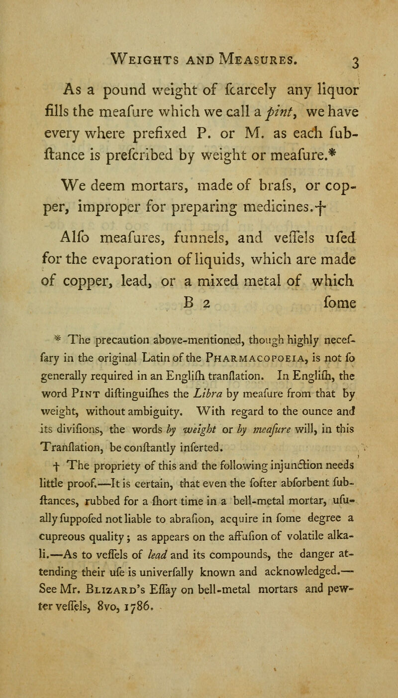 As a pound weight of fcarcely any liquor fills the meafure which we call a pinf^ we have every where prefixed P. or M. as each fub- ftance is prefcribed by weight or meafiare.* We deem mortars, made of brafs, or cop- per, improper for preparing medicines.-f- Alfo meafares, funnels, and veffels ufed for the evaporation of liquids, which are made of copper, lead, or a mixed metal of which B 2 fome * The precaution above-mentioned, though highly necef- fary in the original Latin of the Pharmacopoeia, is not fo generally required in an Engliih tranflation. In Englifh, the word Pint diftinguifhes the Libra by meafure from that hy weight, without ambiguity. With regard to the ounce and its diviflons, the words by weight or by meafure will, in this Tranflation, be conftantly infer ted. t The propriety of this and the following injunflion needs little proof.—It is certain, that even the fofter abforbent fub- fiances, rubbed for a (hort time in a bell-metal mortar, ufu- ally fuppofed not liable to abrafion, acquire in fome degree a cupreous quality; as appears on the affufion of volatile alka- li.—As to vefTels of lead and its compounds, the danger at- tending their ufe is univerfally known and acknowledged.— See Mr. Blizard's ElTay on belUmetal mortars and pew- ter vefT^ls, 8vo, 1786.