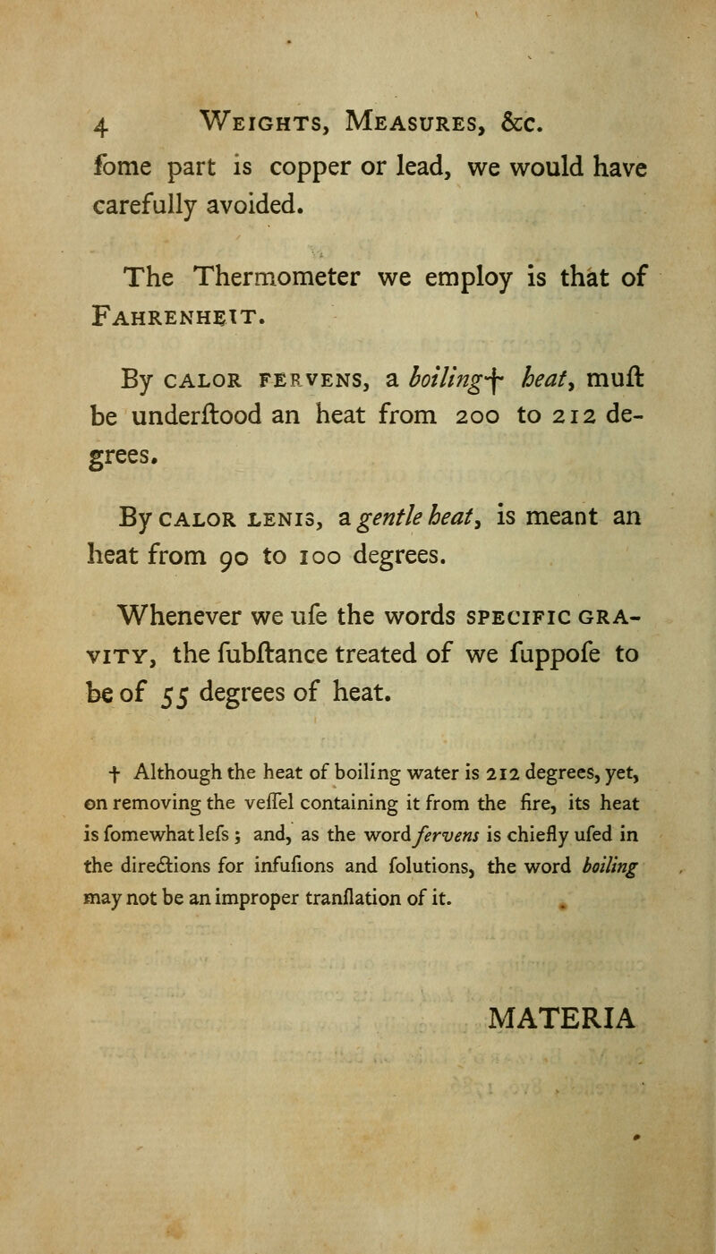 fome part is copper or lead, we would have carefully avoided. The Thermometer we employ is that of Fahrenheit. By CALOR FERVENS, a boiling-f heafy muft be underftood an heat from 200 to 212 de- grees. By CALOR LENis, 2i gentle heat^ is meant an heat from 90 to 100 degrees. Whenever we ufe the words specific gra- vity, the fubftance treated of we fuppofe to be of 55 degrees of heat. t Although the heat of boiling water is 212 degrees, yet, on removing the veflel containing it from the fire, its heat is fomewhat lefs; and, as the woxAfervens is chiefly ufed in the directions for infufions and folutions, the word boiling may not be an improper tranflation of it. MATERIA