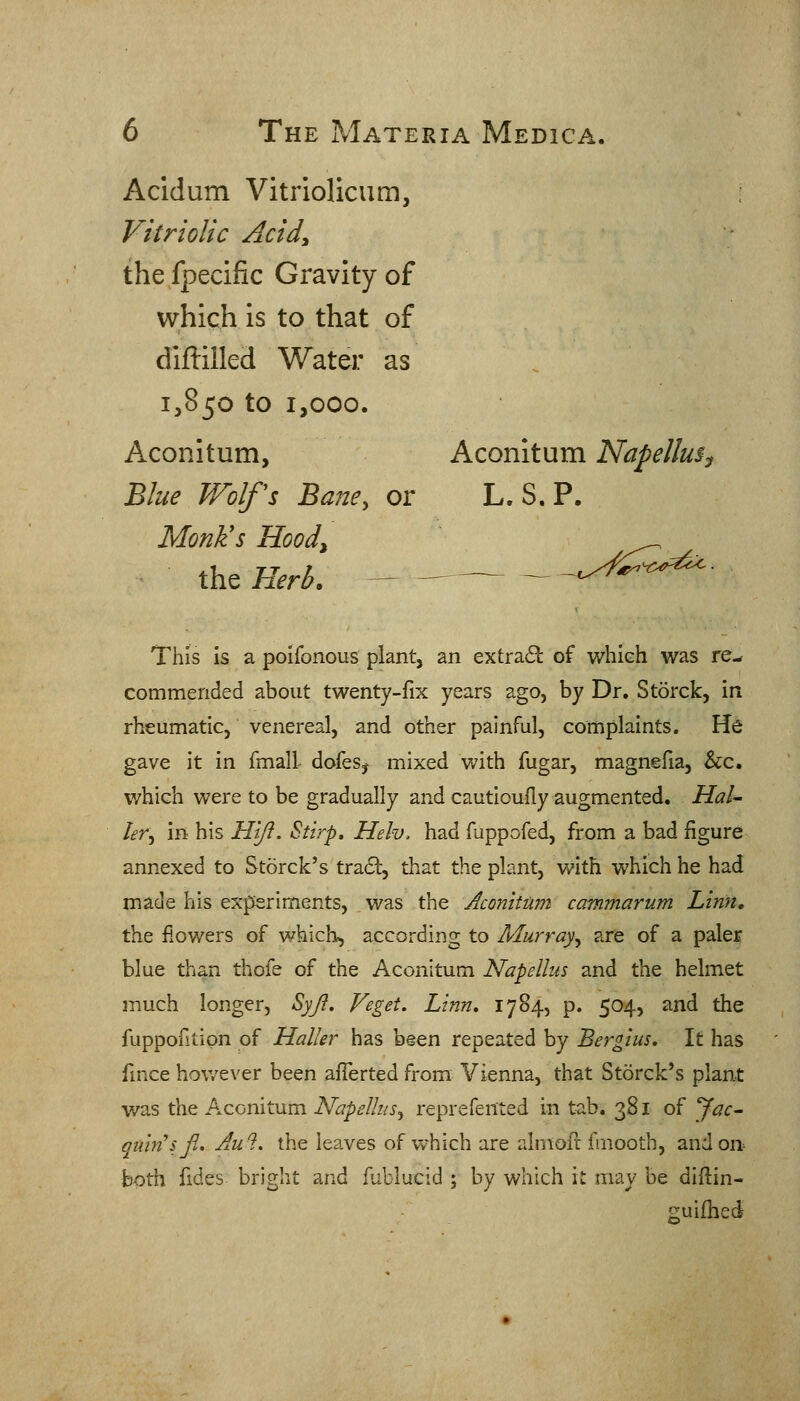 Acldum Vitriolicum, Vitriolic Acidy the fpecific Gravity of which is to that of diflilled Water as 1,850 to 1,000. Aconitum, Aconitum Napellus^ Blue Wolfs Bane, or L. S. P. MonKs Hood, the Herb. — _^ ^t.-.-'j^^^^S^^^ This Is a poifonous plant, an extra6L of which was re- commended about twenty-fix years ago, by Dr. Storck, in rheumatic, venereal, and other painful, complaints. He gave it in fmall dofes^ mixed with fugar, magnefia, &c. which were to be gradually and cautloufly augmented. Hal- ler. In his H'lfl. Stirp. Heh. had fuppofed, from a bad figure annexed to Storck's tradl, that the plant, with which he had made his experiments, was the Aconitum cammarum Linn, the flowers of which, according to Murray, are of a paler blue than thofe of the Aconitum Napellus and the helmet much longer, Syji, Veget. Linn, 1784, p. 504, and the fuppofitipn of Haller has been repeated by Bergius. It has fince hov/ever been afTerted from Vienna, that Storck's plant was the Aconitum Napellus, reprefented in tab. 381 of Jac- qiun'sji, Au^. the leaves of which are ahnofr fmooth, and on^ both fides bright and fublucid ; by which it may be dlfiin- suifhed