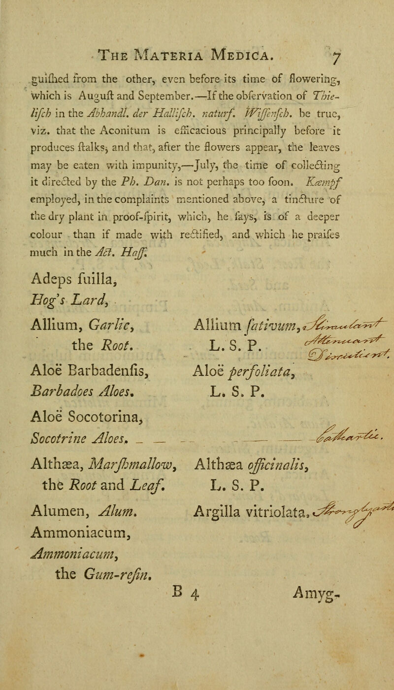 guifhed from the other, even before its time of flowering, which is Auguft and September.—If the obfervatlon of Thie- lifch in the AbhandL der Halltfch. naturf, tViJJe:7fch, be true, viz. that the Aconitum is efucacious principally before it produces ftalks^ and that, after the flowers appear, the leaves may be eaten with impunity,—July? the time of collecS^ing it direcled by the Ph. Dan, is not perhaps too foon, Kampf employed, in the complaints mentioned above, a tin6>ure of the dry plant in proof-fpirit, which, he fays, is of a deeper colour than if m.ade with re6i:ified, and which he praifes much in the ASf, Hajjl Adeps fuilla. HqgsLard^ Allium, Garlic^ the Root. Aloe Barbadenfis, Allium fathiim^ <c^:^rz^^^^^^ Aloe perfoUata^ Barbadoes Aloes. L. S. P. Aloe Socotorinaj Socotrine Aloes, _ _ - ,^-^^/«<7^^2^' Althaea, MarfJmalloWy Althaea officinalis^ the Root and Leaf. L. S. P. Alumen, Alum. Argilla vitriolata,c;^^--^^4^=^^ Ammoniacum, Ammoniacumy the Gum-rejin. B 4 Amyg-