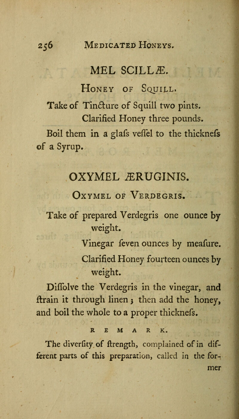 MEL SCILLiE. Honey of Squill. Take of Tin6lure of Squill two pints. Clarified Honey three pounds. Boil them in a glafs vefTel to the thicknefs of a Syrup. OXYMEL ^RUGINIS. OXYMEL OF VeRDEGRIS, Take of prepared Verdegris one ounce by weight. Vinegar feven ounces by meafure. Clarified Honey fourteen ounces by weight. Diffolve the Verdegris in the vinegar, and ftrain it through linen 5 then add the honey, and boil the whole to a proper thicknefs. REMARK. The diverfity of ftrength, complained of in dif- ferent parts of this preparation, called in the for- mer