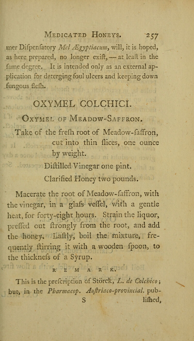 mer Difpcnfatory Mel Mgypiacum^ will, it is hoped, as here prepared, no longer exift, — at lead in the fame degree. It is intended only as an external ap- plication for deterging foul ulcers and keeping down fungous fledi, OXYMEL COLCHICL OxYMEL OF Meadow-Saffron. Take of the frefh root of Meadow-faffron, cut into thin dices, one ounce by weight. Diftilled Vinegar one pint. Clarified Honey two pounds. Macerate the root of Meadow-faffron, with the vinegar, in a glafs- veffel, v/ith a gentle heat, for forty-eight hours. Strain the liquor, preffed out ftrongly from the root, and add the honey, Ilaiftly, boil the; mixture, fre- quently ftirring it with a wooden fpoon, to the thicknefs of a Syrup. R E M A R K. 7(:n- This is the prefcription of Storck, L. de Colchicoi but, in the Pharmacop. Auftriaco-frovincial, pub- S lifhed.
