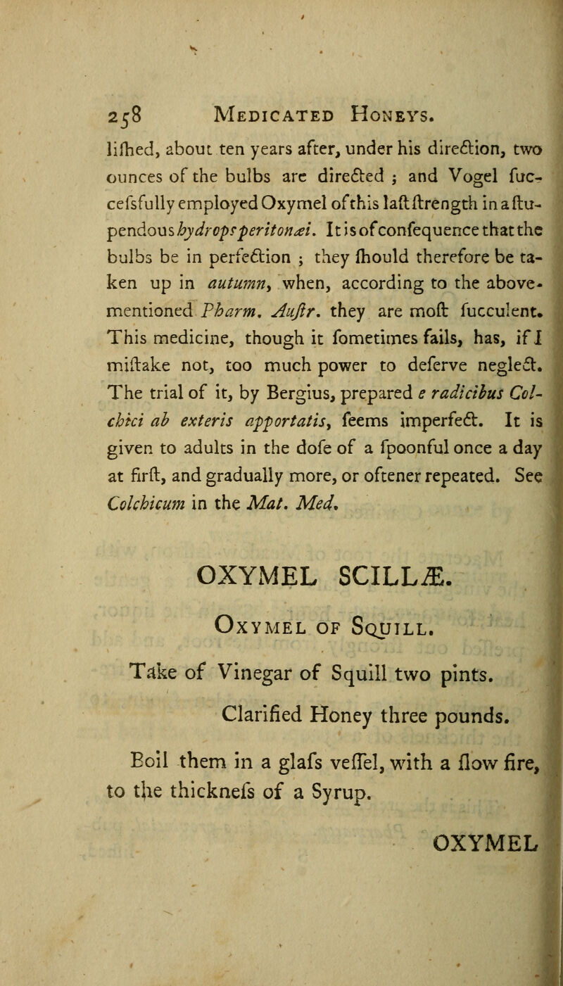 lifhed, about ten years after, under his dire61:ion, two ounces of the bulbs arc directed ; and Vogel fac- cefsfully employed Oxymel of this laftftrength in a flu- pcndous hydrops'peritonei. It isofconfequence that the bulbs be in perfe6i:ion ; they fhould therefore be ta- ken up in autumtiy when, according to the above- mentioned P^^r»?. Aujlr. they are mofl: fucculent* This medicine, though it fometimes fails, has, if I miftake not, too much power to deferve negleifl. The trial of it, by Bergius, prepared e radicihus Col- chki ah exteris apportatisy feems imperfedb. It is given to adults in the dofe of a fpoonful once a day at firft, and gradually more, or oftener repeated. See Colchicum in the Mat, Med^ OXYMEL SCILLiE. Oxymel of Squill. T.^ke of Vinegar of Squill two pints. Clarified Honey three pounds. Boil them in a glafs veiTel, with a flow fire, to tjie thicknefs of a Syrup. OXYMEL