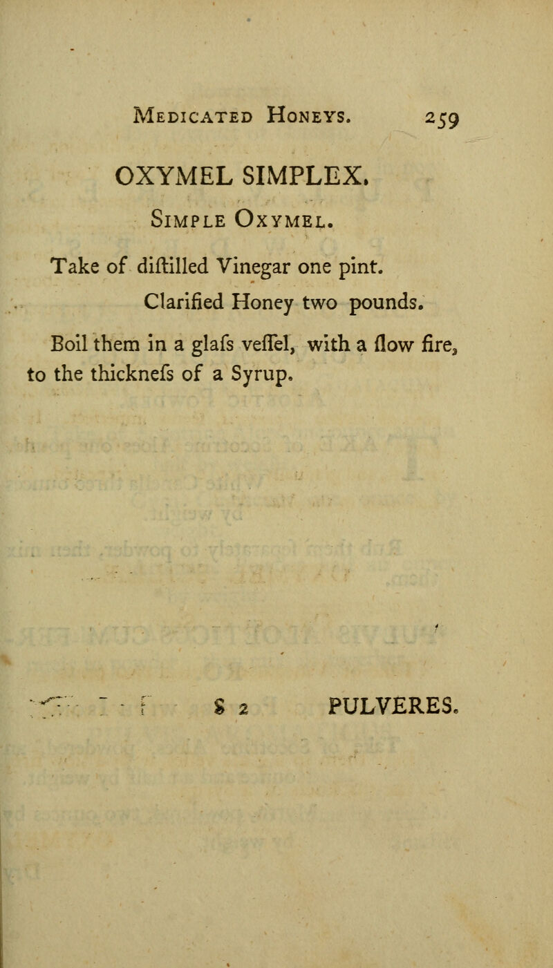 OXYxMEL SIMPLEX. Simple Oxymel. Take of diftilled Vinegar one pint. Clarified Honey two pounds. Boil them in a glafs vefTel, with a flow fire, to the thicknefs of a Syrup. S 2 PULVERES.