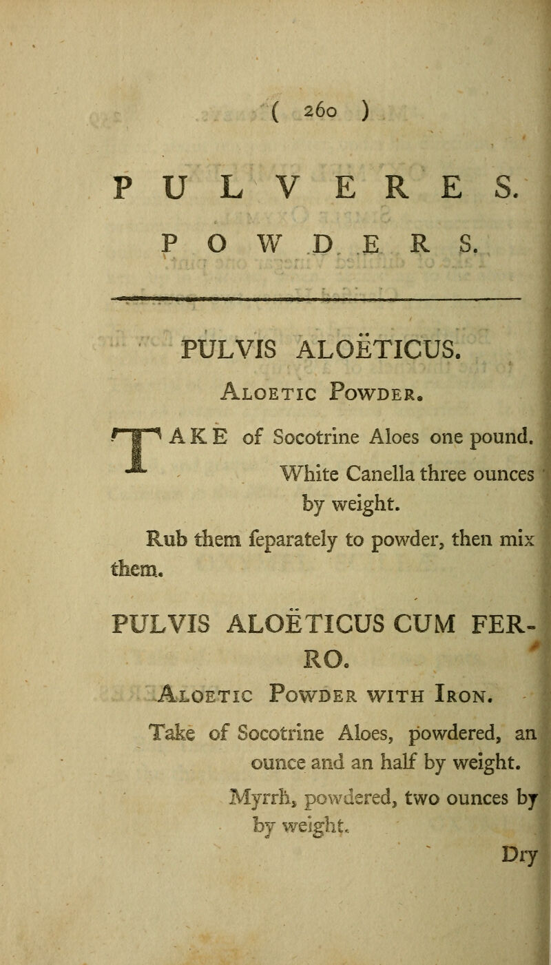 P U L V E R E S P O W D E R S. PULVIS ALOETICUS. Algetic Powder. T A K E of Socotrine Aloes one pound. White Canella three ounces by weight. Rub them feparately to powder, then mix them, PULVIS ALOETICUS CUM FER- RO. Algetic Powder with Iron. Take of Socotrine Aloes, powdered, an ounce and an half by weight. Myrrh, powdered, two ounces by by weight.. Dry