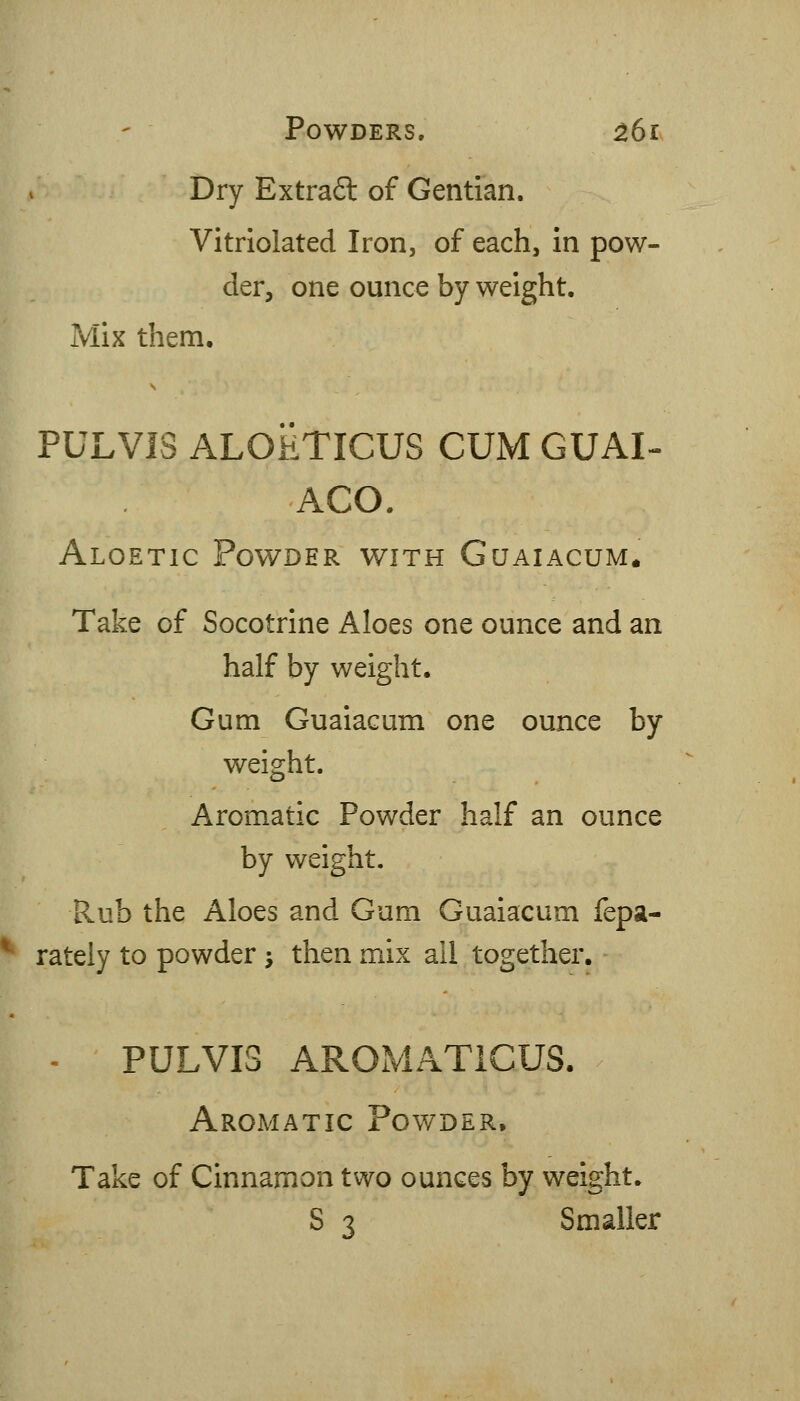 Dry Extraft of Gentian. Vitriolated Iron, of each. In pow- der, one ounce by weight. Mix them. PULVIS ALOiiTICUS CUM GUAI- AGO. Aloetic Powder with Guaiacum. Take of Socotrine Aloes one ounce and an half by weight. Gum Guaiacum one ounce by weight. Aromatic Powder half an ounce by weight. Rub the Aloes and Gum Guaiacum fepa- ^ rately to powder j then mix all together. - PULVIS AROMATICUS. Aromatic Powder, Take of Cinnamon two ounces by weight. S 3 Smaller