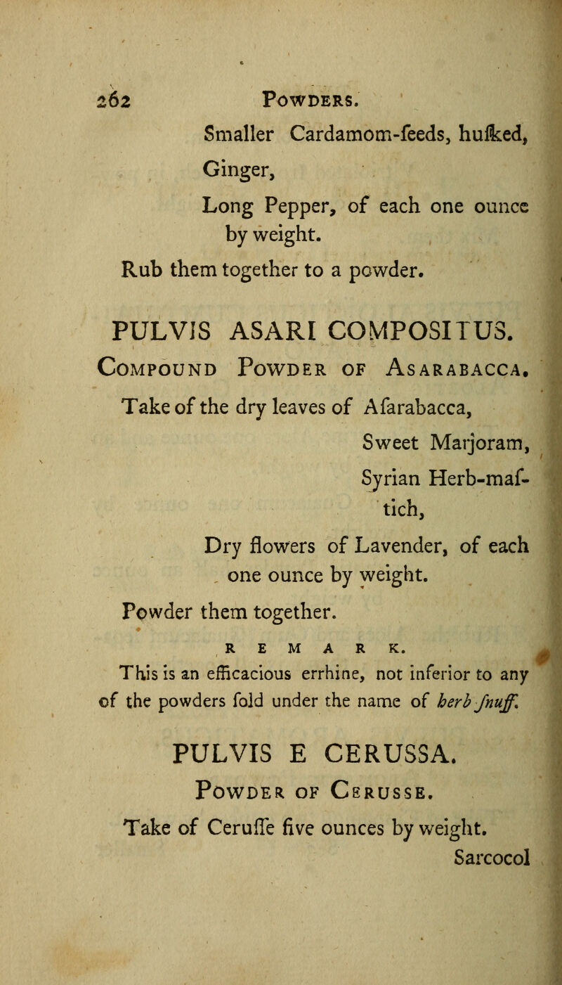 Smaller Cardamom-feeds, hulked, Ginger, Long Pepper, of each one ounce by weight. Rub them together to a powder. PULVIS ASARI COMPOSITU3. Compound Powder of Asarabacca. Take of the dry leaves of Afarabacca, Sweet Marjoram, Syrian Herb-maf* tich, Dry flowers of Lavender, of each one ounce by y^eight. Powder them together. REMARK. This is an efficacious errhine, not inferior to any of the powders fold under the name of herb/nuff. PULVIS E CERUSSA. Powder of Csrusse. Take of Cerufle five ounces by weight. Sarcocol .