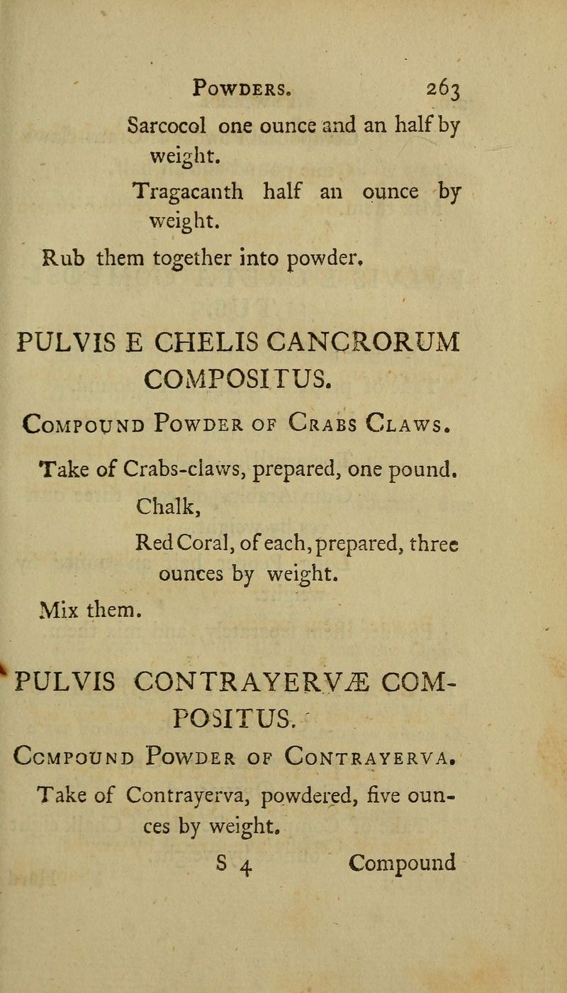 Sarcocol one ounce and an half by weight. Tragacanth half an ounce by weight. Rub them together into powder, PULVIS E CHELIS CANCRORUM COiMPOSITUS. Compound Powder of Crabs Claws. Take of Crabs-claws, prepared, one pound. Chalk, Red Coral, of each, prepared, three ounces by weight. Mix them. ' PULVIS CONTRAYERV^ COM< POSITUS. Compound Powder of Contrayerva, Take of Contrayerva, powdered, five oun- ces by weight, S 4 Compound