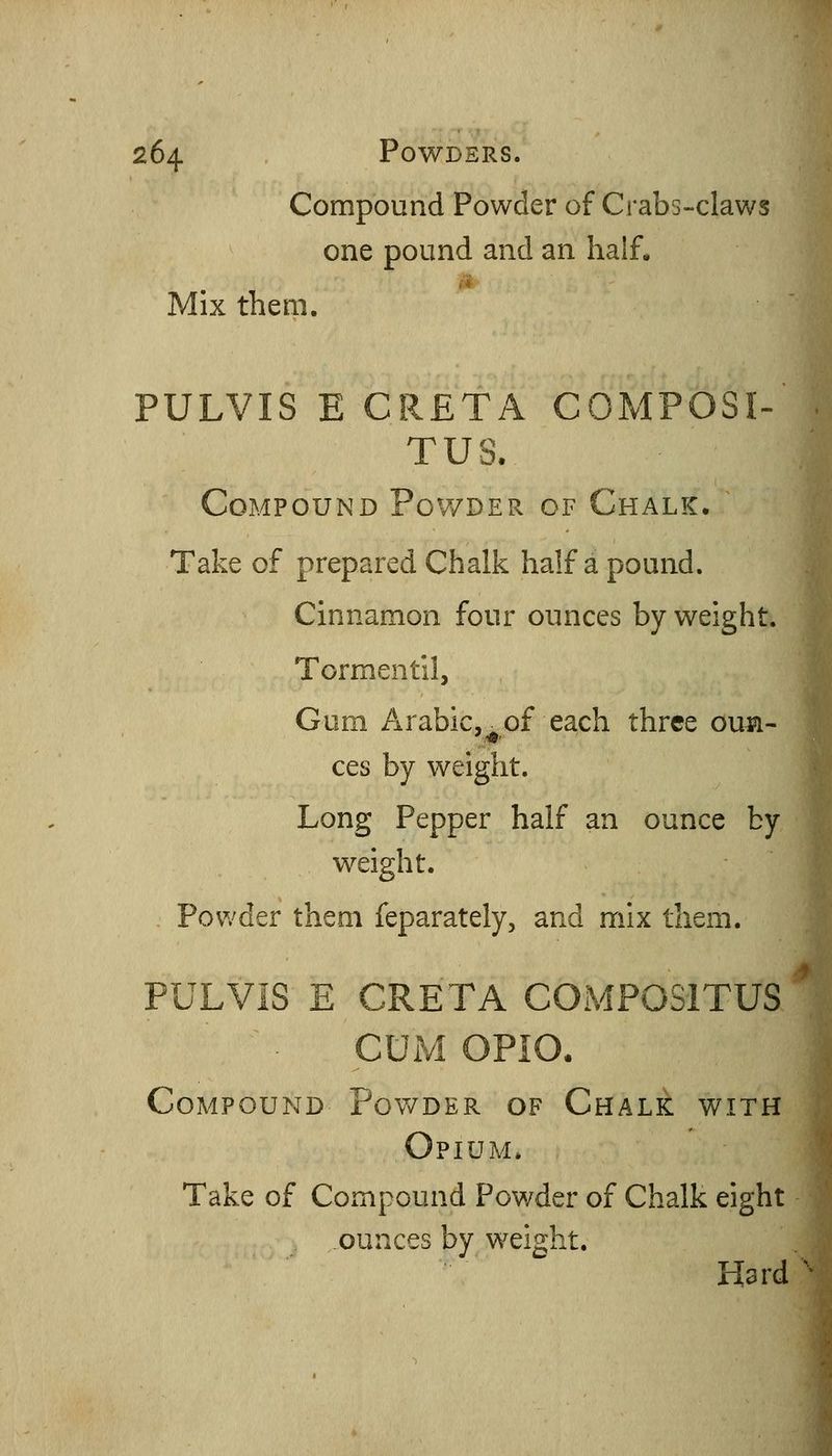 Compound Powder of Crabs-claws one pound and an half, it Mix them. PULVIS E GRETA C0MPOSI-' TUS. Compound Powder of Chalk. Take of prepared Chalk half a pound. Cinnamon four ounces by weight. Tormentil, Gum Arabic, of each three oua- ces by weight. Long Pepper half an ounce by weight. Powder them feparately, and mix them. PULVIS E CRETA COMPOSITUS CUM OPiO. Compound Powder of Chalk with Opium. Take of Compound Powder of Chalk eight ounces by weight. Hard