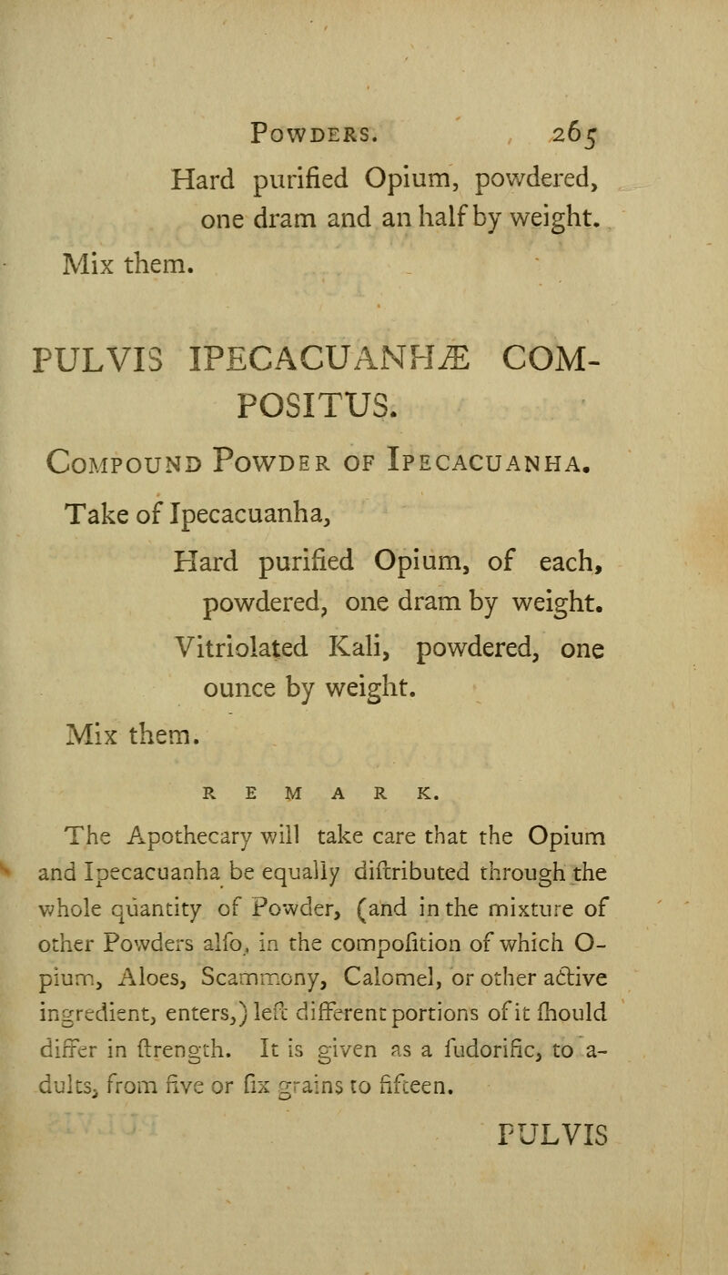 Hard purified Opium, pov/dered, one dram and an half by weight. Mix them. PULVIS IPECACUANHA COM- POSITUS. Compound Powder of Ipecacuanha, Take of Ipecacuanha, Plard purified Opium, of each, powdered, one dram by weight. Vitriolated Kali, powdered, one ounce by weight. Mix them. REMARK. The Apothecary will take care that the Opium and Ipecacuanha be equally diftributed through the whole quantity of Powder, (and in the nmixture of other Powders alfo, in the connpolition of which O- pium. Aloes, Scannmony, Calomel, or other a6live ingredient, enters j left different portions of it Ihould diiter in ftrength. It is given as a fudorific, to a- dultSi from five or fix grains to fifceen.