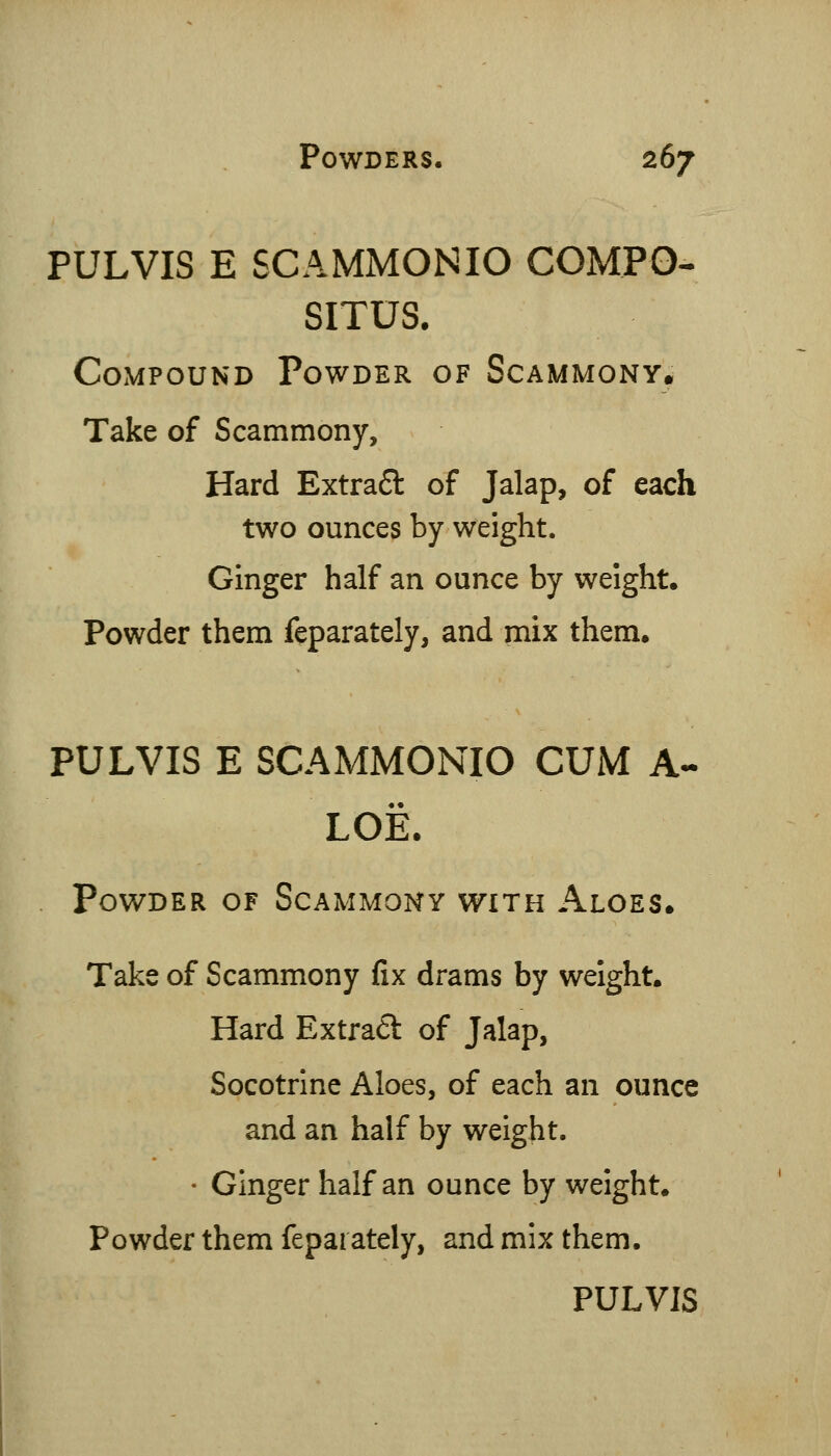 PULVIS E SCAMMONIO COMPO^ SITUS. Compound Powder of Scammony, Take of Scammony, Hard Extra6l of Jalap, of each two ounces by weight. Ginger half an ounce by weight. Powder them feparately, and mix them. PULVIS E SCAMMONIO CUM A- LOE. Powder of Scammony with Aloes. Take of Scammony fix drams by weight. Hard Extraft of Jalap, Socotrine Aloes, of each an ounce and an half by weight. • Ginger half an ounce by weight. Powder them feparately, and mix them.