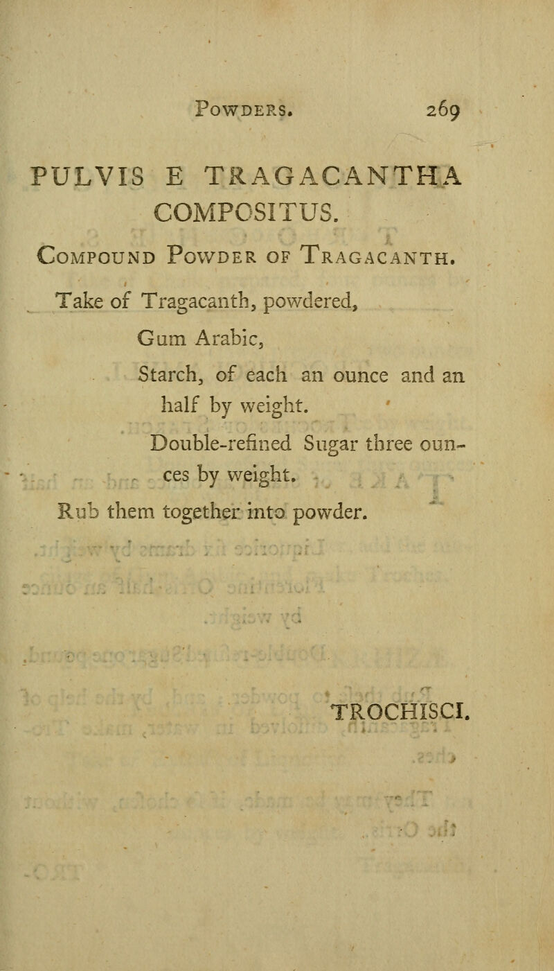 PULVIS E TRAGACANTH.A COMPOSITUS. Compound Powder of Tragacanth. Take of Tragacanth, powdered. Gum Arabic, Starch, of each an ounce and an half by weight. Double-refined Sugar three oun- ces by weight. Rub them together into powder. TROCHISCI.