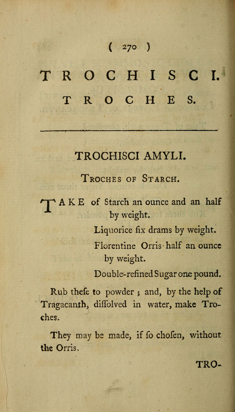 T R O C H I S C L TROCHES. TROCHISCI AMYLI. Troches of Starch. 'Tp A K E of Starch an ounce and an half by weight. Liquorice fix drams by weight, Florentine Orris half an ounce by weight, Double-refinedSugar one pound. Rub thefe to powder ; and, by the help of Tragacanthj difTolved in water, make Tro- ches. They may be made, if fo chofen, without the Orris. TRO-