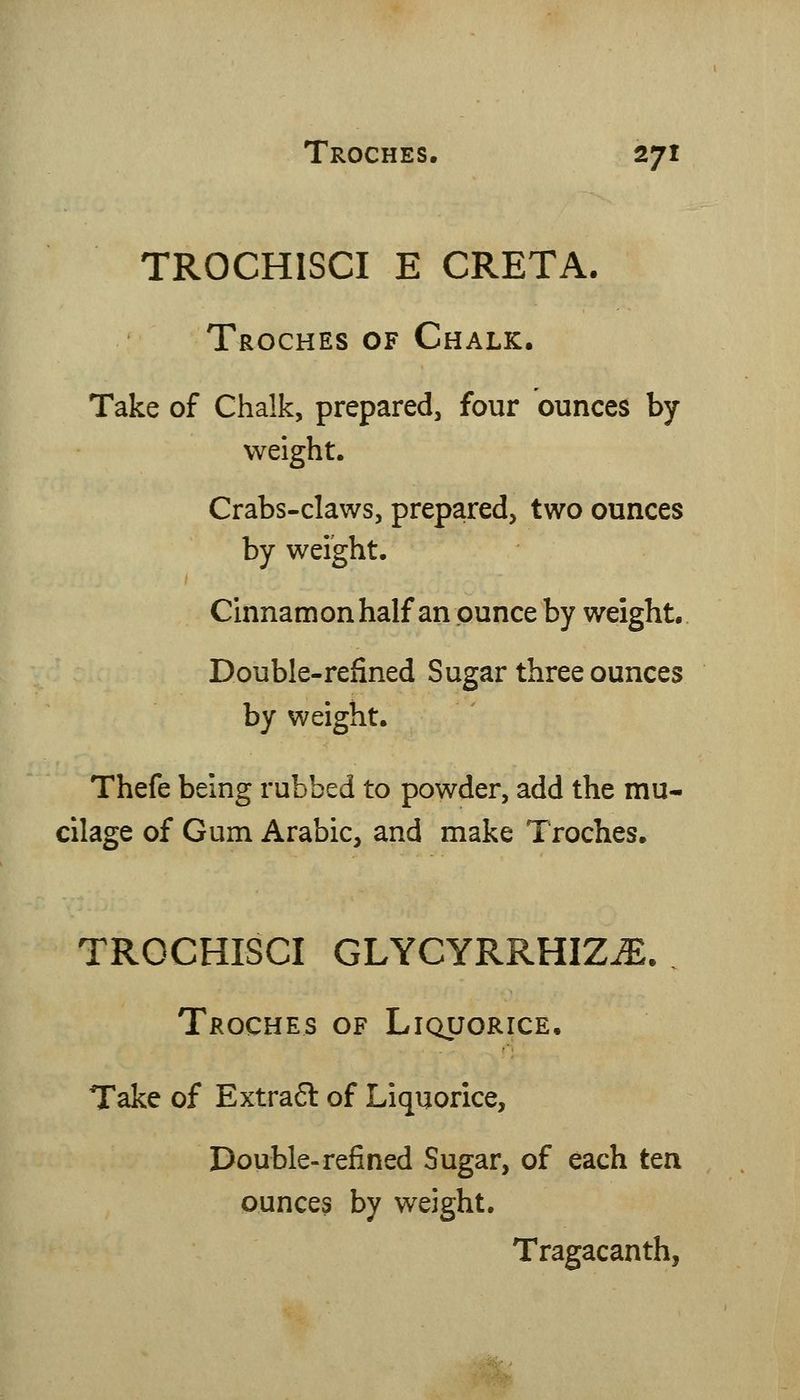 TROCHISCI E CRETA. Troches of Chalk. Take of Chalk, prepared, four ounces by weight. Crabs-claws, prepared, two ounces by weight. Cinnamonhalf anpunceby weight. Double-refined Sugar three ounces by weight. Thefe being rubbed to powder, add the mu- cilage of Gum Arabic, and make Troches. TROCHISCI GLYCYRRHIZ^. . Troches of Liquorice. Take of Extract of Liquorice, Double-refined Sugar, of each ten ounces by weight. Tragacanth,