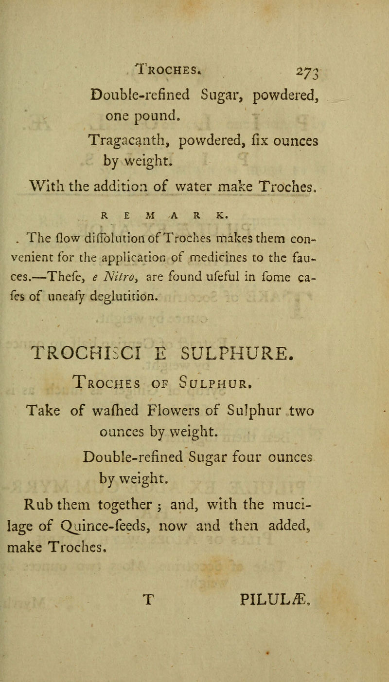 Double-refined Sugar, powdered, one pound. Tragacanth, powdered, fix ounces by w^eight. With the addition of water make Troches, REMARK. . The flow difTohition of Troches makes them con- venient for the application of medicines to the fau- ces.—Thefe, e ISiitro^ are found ufefui in Tome ca- fes of uneafy deglutition. TROCHIiCI E SULPHURE. Troches of Sulphur. Take of waflied Flowers of Sulphur two ounces by weight. Double-refined Sugar four ounces by weight. Rub them together ; and, with the muci- lage of Quince-feeds, now and then added^ make Troches, T PILULiE,