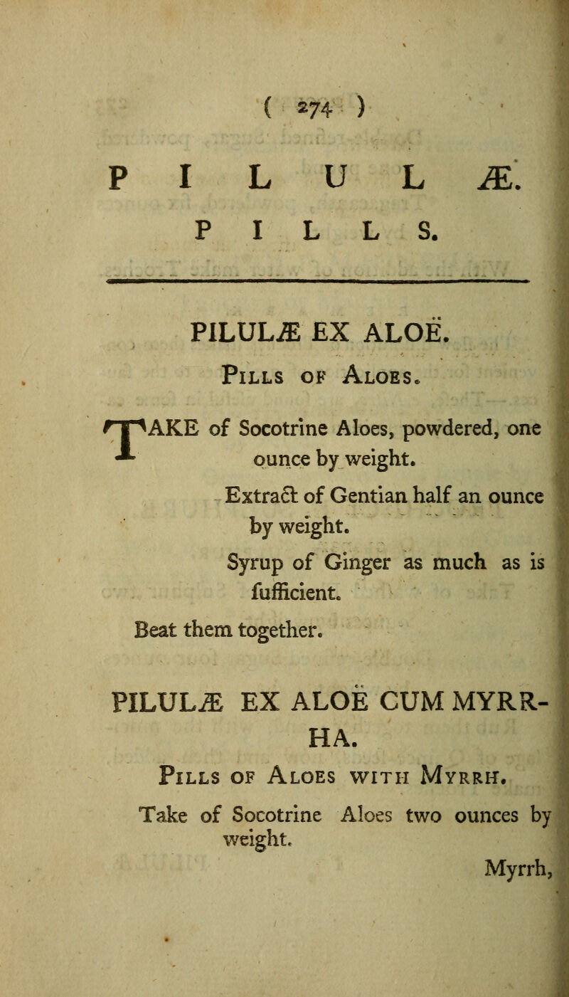 p I L u L .e: PILLS. PILULiE EX ALOE. Pills of Aloes* ^AKE of Socotrine Aloes, powdered, one ounce by weight. Extra6t of Gentian half an ounce by weight. Syrup of Ginger as much as is fufficient. Beat them together. PILULE EX ALOE CUM MYRR- HA. Pills of Aloes with Myrrh. Take of Socotrine Aloes two ounces by weight. Myrrh,