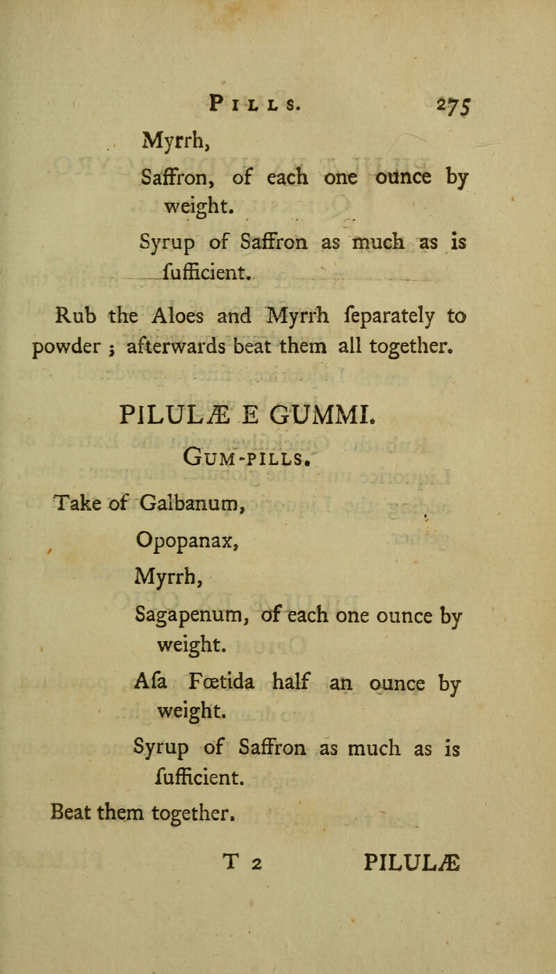 Myrrh, Saffron, of each out ounce by weight. Syrup of Saffron as much as is -fufEcient.- Rub the Aloes and Myrrh feparately to powder ^ afterwards beat them all together. PILULE E GXJMMI. Gum'-p'ills. Take of Galbanum, Opopanax, Myrrh, Sagapenum, of each one ounce by weight. Afa Foetida half an ounce by weight. Syrup of Saffron as much as is fufRcient. Beat them together, T 2 PILULiE
