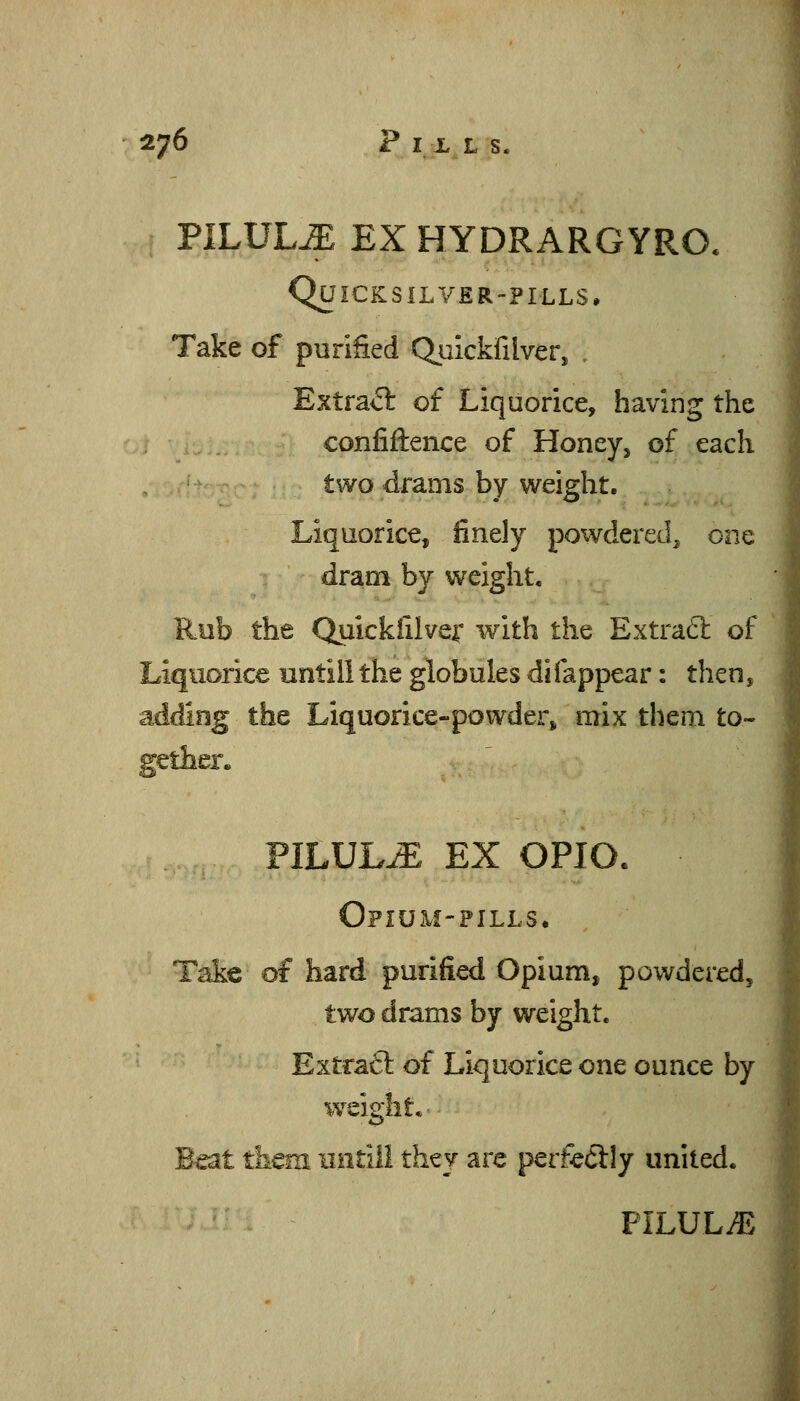 PILULE EX HYDRARGYRO. Quicksilver-pills, Take of purified Qiiickfilver, , Extraft of Liquorice, having the confiftence of Honey, of each two drams by weight. Liquorice, finely powdered, one dram by weight. Rub the Quickiilvei with the Extrafl of Liquorice lintili the globules difappear: then, adding the Liquorice-powder^ mix them to- gether. PILULE EX OPIO. Ofium-pills. Take of hard purified Opium, powdered, two drams by weight. Extraft of Liquorice one ounce by weight* Beat them iintili they are perfe(5Hy united. ' PILULE.