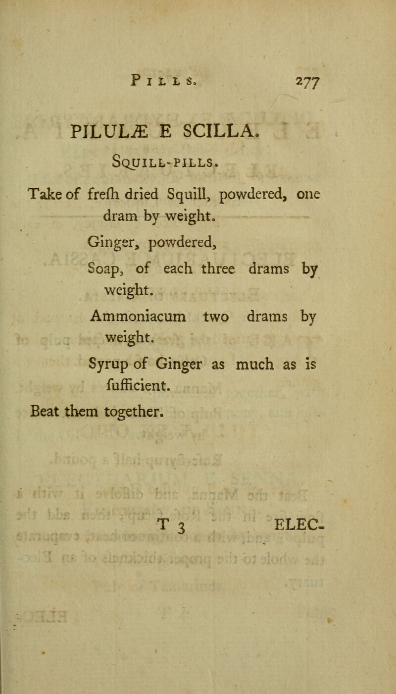 PILULiE E SCILLA. Squill-pills. Take of frefh dried SquiU, powdered, one dram by weight. Ginger, powdered, Soapj of each three drams by weight. Ammoniacum two drams by weight. Syrup of Ginger as much as is fufRcient. Beat them together. T 3 ELEC