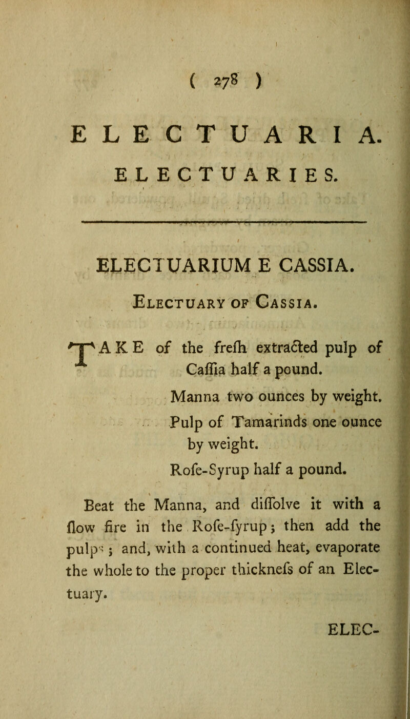 ( ^l^ ) E L E C T U A R I A. ELECTUARIES. ELECTUARIUM E CASSIA. Electuary of Cassia. 'TpAKE of the frefh extrafted pulp of Caffia half a pound. Manna two ounces by weight. Pulp of Tamarinds one ounce by weight. Rofe-Syrup half a pound. Beat the Manna, and diflblve it with a flow fire in the Rofe-fyrup j then add the pulp- 5 and, whh a continued heat, evaporate the whole to the proper thicknefs of an Elec- tuary. ELEC