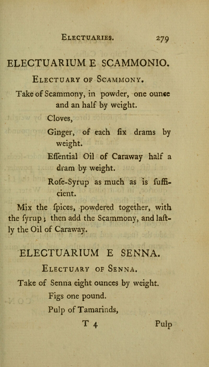 ELECTUARIUM E SCAMMONIO. Electuary of Scammony. Takeof Scammony, in powder, one ounce and an half by weight. Cloves, Ginger, of each fix drams by weight. Effential Oil of Caraway half a dram by weight. Rofe-Syrup as much as is fuffi- cient. Mix the fpices, powdered together, with the fyrup; then add the Scammony, and laft- ly the Oil of Caraway, ELECTUARIUM E SENNA. Electuary of Senna, Take of Senna eight ounces by weight. Figs one pound. Pulp of Tamarinds, T 4 Pulp