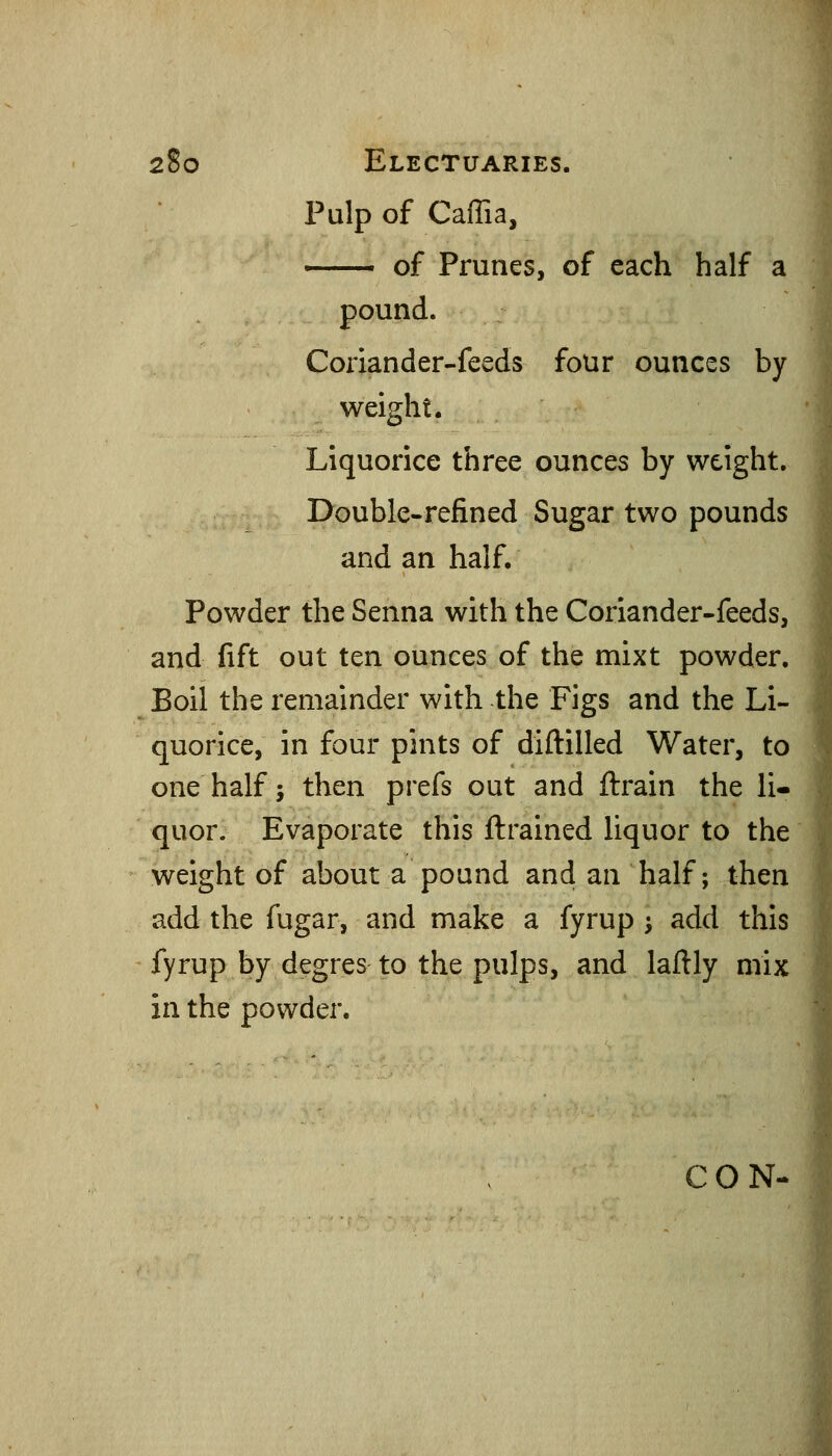 Pulp of Caffia, ■ of Prunes, of each half a pound. Coriander-feeds four ounces by weight. Liquorice three ounces by weight. Double-refined Sugar two pounds and an half. Powder the Senna with the Coriander-feeds, and fift out ten ounces of the mixt powder. Boil the remainder with the Figs and the Li- quorice, in four pints of diftilled Water, to one half; then prefs out and ftrain the li- quor. Evaporate this ftrained liquor to the weight of about a pound and an half; then add the fugar, and make a fyrup -, add this fyrup by degres to the pulps, and laftly mix in the powder. CON-