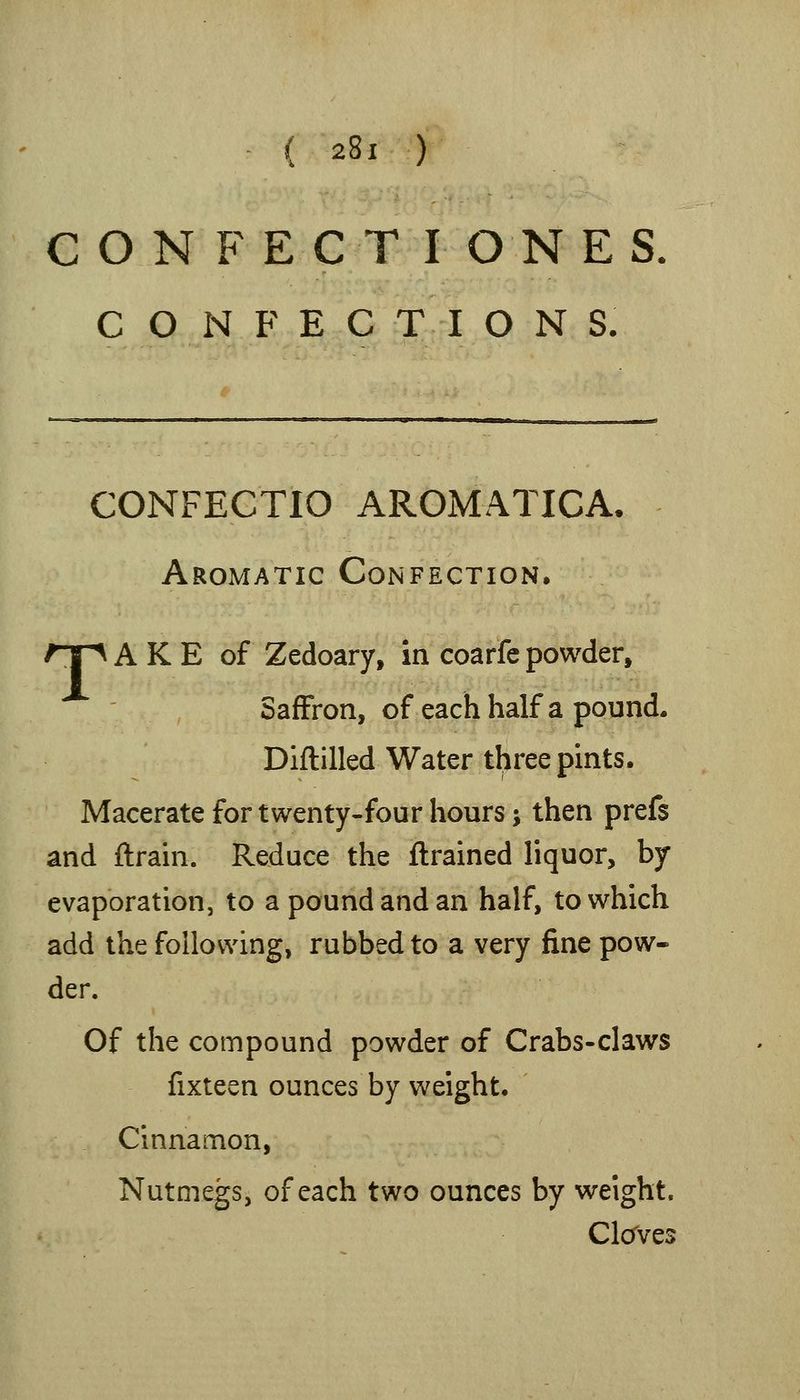 C O N F E C T I ONES CONFECTIONS. CONFECTIO AROMATICA, Aromatic Confection. /Tp A K E of Zedoary, in coarfe powder, Saffron, of each half a pound. Diftilled Water three pints. Macerate for twenty-four hours; then prefs and ftrain. Reduce the flrained liquor, by evaporation, to a pound and an half, to which add the following, rubbed to a very fine pow- der. Of the compound powder of Crabs-claws fixteen ounces by weight. Cinnamon, Nutmegs, of each two ounces by weight. Clcrves