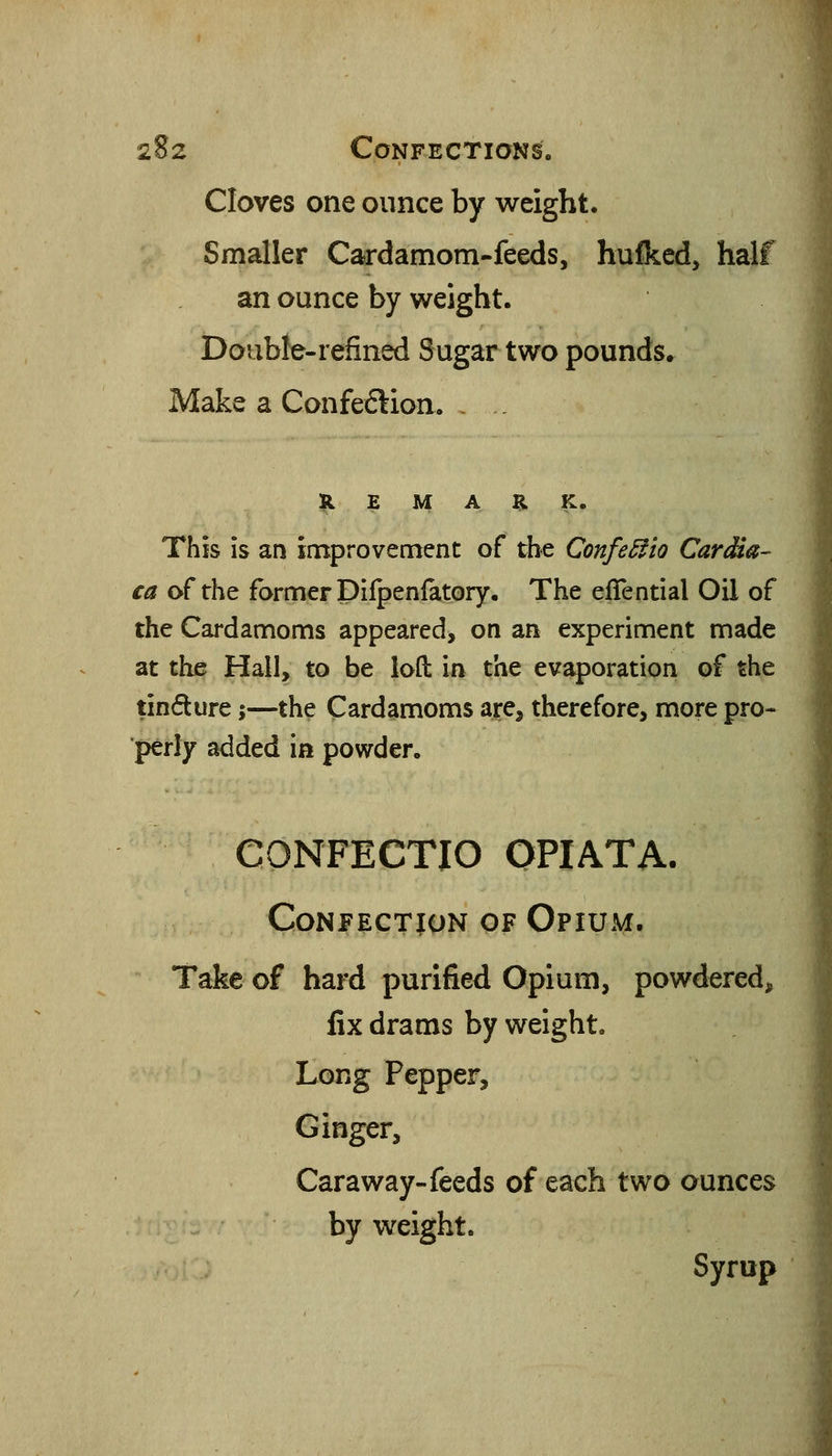 Cloves one ounce by weight. Smaller Cardamom-feeds, hulked, half an ounce by weight. Double-refined Sugar two pounds. Make a Confeftion. H E M A H K. This is an improvement of the Confe^io Cardia- ca of the former Difpenlatory. The efTential Oil of the Cardamoms appeared, on an experiment made at the Hall, to be lofl: in the evaporation of the tindure;—the Cardamoms are, therefore, more pro- perly added in powder. CONFECTIO OPIATA. Confection of Opium. Take of hard purified Opium, powdered, fix drams by weight. Long Pepper, Ginger, Caraway-feeds of each two ounces by weight. Syrup