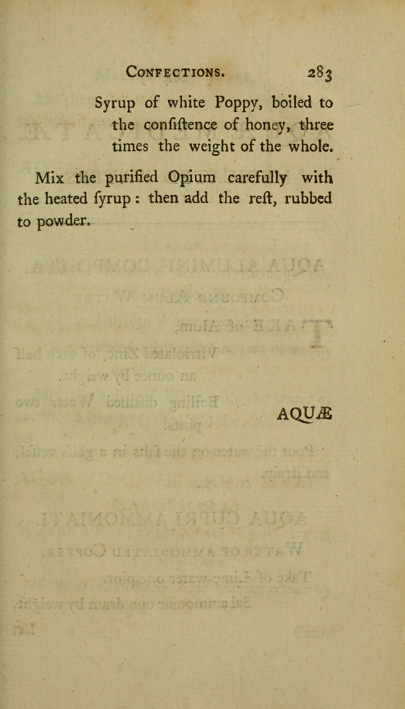 Syrup of white Poppy, boiled to the confiftence of honey, three times the weight of the whole. Mix the purified Opium carefully with the heated fyrup : then add the reft, rubbed to powder. AQU^