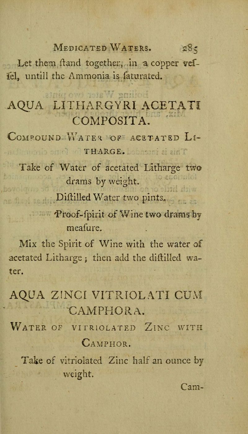 Medicated Waters. 2S5 Let them ftand togethei;, ,in a copper vsS- fel, untill the Ammonia is faturated. AQUA LITHARGYRI ACETATI COMPOSITA, Compound.Wate'i of acstated Li- tharge, Take of Water of acetated Litharge two drams by weight« Diftilled Water tyv'O pints.. 'Proof-fpirit of Wine two drams by meafure. Mix the Spirit of Wine with the water of acetated Litharge ^ then add the diftilled wa- ter. AQUA ZJNCI VITPvIOLATI CUM ■CAMPHOR A. Water of vitriolated Zinc with Camphor. Take of vitriolated Zinc hatf an ounce bj weight. Cam-