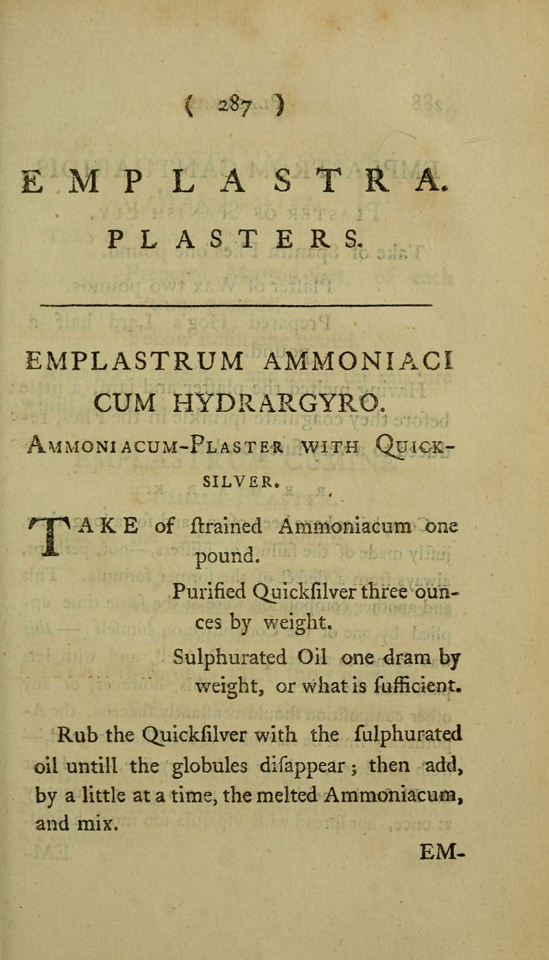 ( ^8? ) E M P L A S T R A, PLASTERS. EMPLASTRUM AMMONIACI CUM HYDRARGYRO. AmMONIACUM-Fl ASTER WITH QuiOK- SILVER. ^T^ A K E of ftrained Ammoniacum one •*' pound. Purified Quickfilver three oun- ces by weight. Sulphurated Oil one dram by weight, or what is fufficient. Rub the Quickfilver with the fulphurated oil untill the globules difappear; then add, by a little at a time, the melted Ammoniacum, and mix. EM-