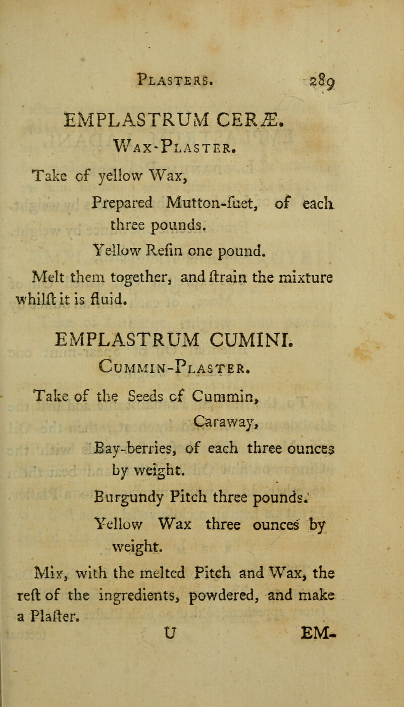 EMPLASTRUM CER^* Wax-Plaster. Take of yellow Wax, Prepared Mutton*fuet, of eacli three pounds. Yellow Pvcfin one pound. Melt them together, and drain the mixture whilft it is fluid. EMPLASTRUM CUMINI. Cummin-Plaster. Take of the Seeds cf Cummin, Carawa}% Bay-berries, of each three ounces by weight. Burgundy Pitch three pounds.' Yellow Wax three ounces by weight. Mijf, with the melted Pitch and Wax, the reft of the ingredients, powdered, and make a Plafter. U EM.