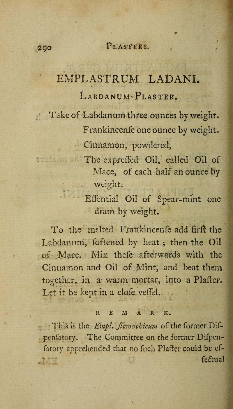 2go Plasters. , / EMPLASTRUM LADANI. L A BD AN UM-Plaster. Take of Labdanum three ounces by weigbto. Frankincenfe one ounce by weight.^ • Cinnamon, powdered. The expreffed Oil, called Oil of Mace, of each half an ounce by . weight. Effential Oil of Spear-mint one dram by weight. To the melted Frankincenfe add firfl the Labdanum, foftened by heat ; then the Oil of Mace. Mix thefe afterwards with the Cinnamon and Oil of Mint, and beat them together, in a- warm mortar, into a Plafter. Let it be kept in a clofe veffel. REMARK. This is the EmpL Jicmachiciim of the former Dlf- penfatory. The Committee on the former Difpen- fatory apprehended that no fuch PlaRer could be ef- _•■' fedual