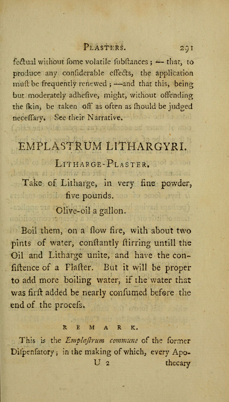 fec^aal without fome volatile fiibftances ; — that, to produce any confiderable effects, the application inuft he frequently renewed -, -^-^and that this, being but moderately adhefive, might, without offending the (kin, be taken off as often as (hould be judged neceffary. See their Narrative* EMPLASTRUM LITHARGYRL Lithafge-Plaster, Take of Litharge, in very fine powder, five pounds. Olive-oil a gallon. Boil them, on a flow fire^ with about two pints of water, confl:antly ftirring untill the Oil and Litharge unite, and have the con- fiftence of a Flafler. But it will be proper to add more boiling water^ if the water that was firfl: added be nearly confumed before the tend of the procefs. REMARK. This is the Emplqftrum commu7te of the former Difpenfatory J in the making of which, tVQvj Apo« U 2 thecary