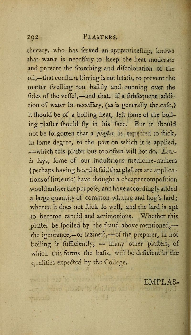 thecary, who has fcrved an apprendcefliip, knows that water is neceflary to keep the heat moderate and prevent the fcorching and difcoloration of the oilj—that conflanc ftirring is not lefsfo, to prevent the matter fwelling too hailily and running over the fides of the veiTel,—and that, if a fubfequent addi- tion of water be necefTary, (as is generally the cafe,) itlhould be of a boiling heat, left fome of the boil- ing plafter Should fly in his face. But it flioilld not be forgotten that a plafter is expecSted to ftick^ in fome degree, to the part on which it is applied, —which this plafter but too often will not do. Lew^ is fays, fome of our induftrious medicine-makers (perhaps having heard itfaidthatplaftei;s are applica- tionsof littleufe) have thought a cheapercompofition would anfwcr the purpofe, and have accordingly added a large quantity of comnion whiting and hog's lard j whence it does not ftick fo well, and the lard is apt to become rancid and acrinionious. Whether this plafter be fpoiled by the fraud above mentioned,—- the ignorance,—or lazinefs,—of the preparer, in not boiling ir fufficiently, — many other plafters, of which this forms the bafis, v/ill be deficient in the qualities expedled by the College, EMPLAS-