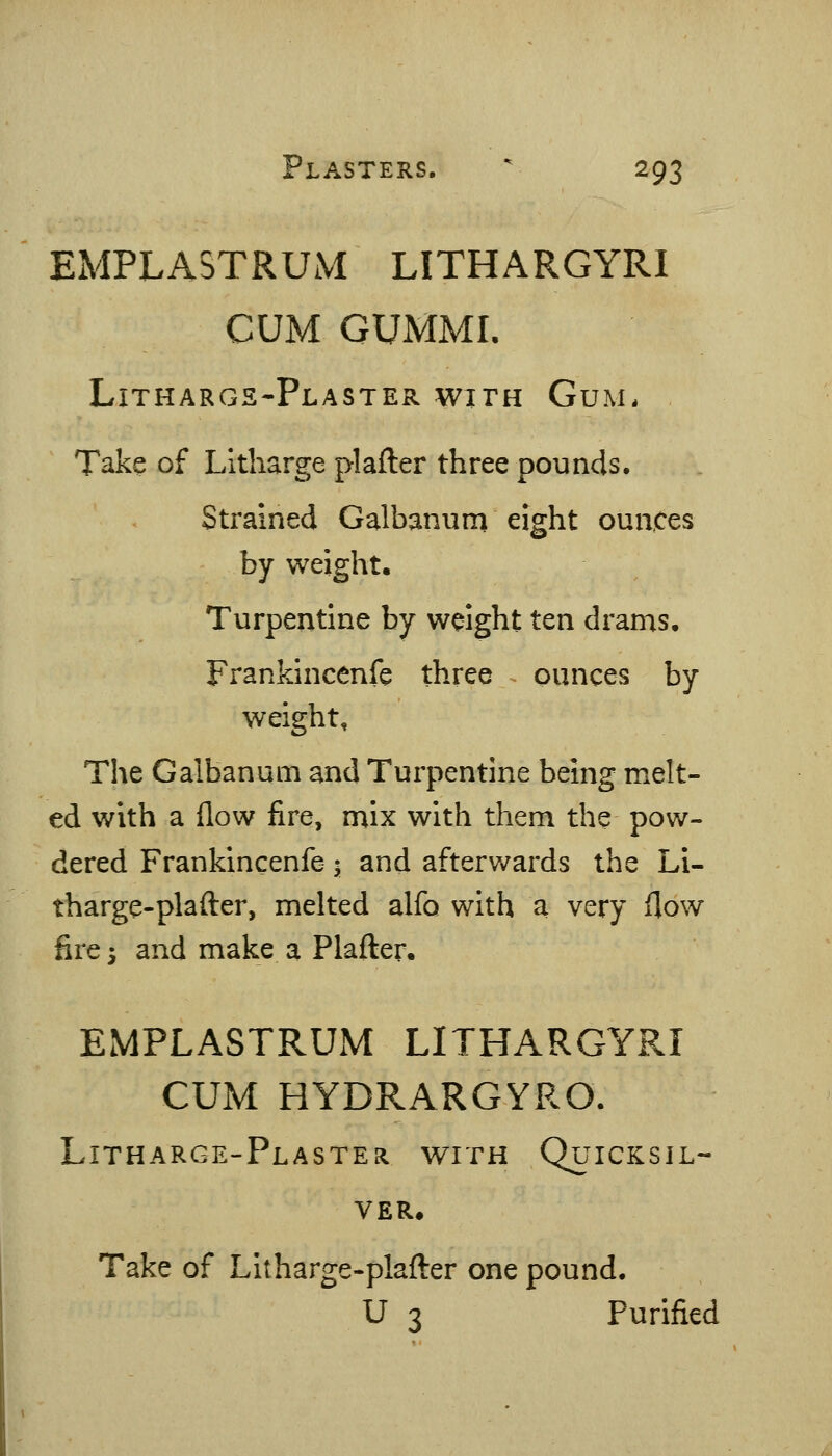 EMPLASTRUM LITHARGYRI CUM GUMMI. Lithargs-Plaster with Gum. Take of Litharge plafter three pounds. Strained Galbanum eight ounces by weight. Turpentine by wdght ten drams. Frankincenfe three ^ ounces by weight. The Galbanum and Turpentine being melt- ed with a flow fire, mix with them the pow- dered Frankincenfe; and afterwards the Li- tharge-plafter, melted alfo with a very flow fire 5 and make a Plafter. EMPLASTRUM LITHARGYRI CUM HYDRARGYRO. Litharge-Plaster with Quicksil- ver. Take of Litharge-plafl:er one pound. U 3 Purified