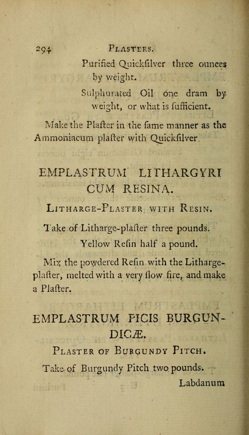 Purified Qiiickfilver three ounces by weight. Sulphurated Oil one dram by weiglit, or what is fuflicient. Make the Plafter in the fame manner as the Ammoniacum plafter with Quickfilver. EMPLASTRUM LITHARGYRI CUM RESINA. Litharge-Plaster with Resin. lake of Litharge-plafter three pounds. Yellow Refin half a pound. Mi:^ the powdered Refm with the Litharge- plafter, melted with a very How fire, and make a Plafter, EMPLASTRUM PICIS BURGUN- DICJE. Plaster of Burgundy Pitch. Take of Burgundy Pitch two pounds. Labdanum