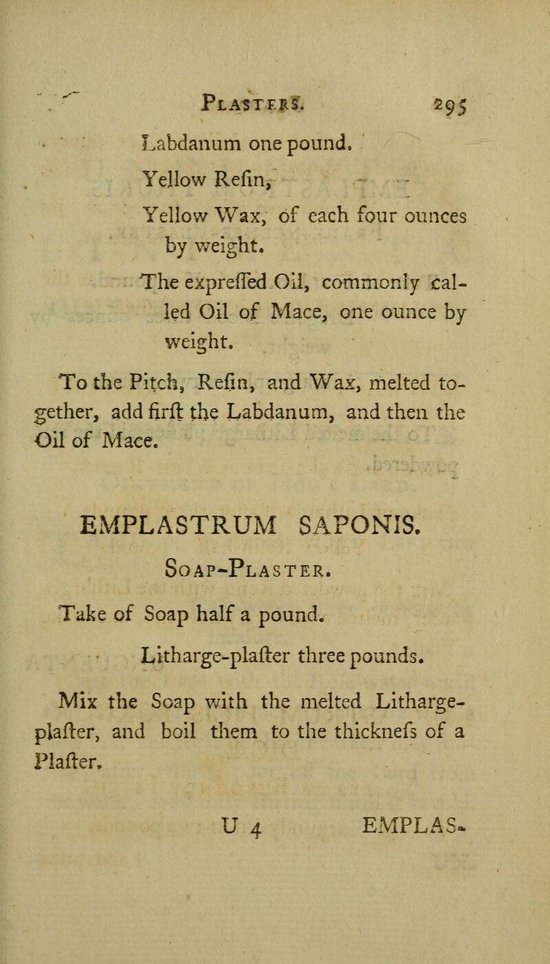 Labdanum one pound. Yellow Refin, Yellow Wax, of each four ounces by weight. The exprefled Oil, commonly cal- led Oil of Mace, one ounce by weight. To the Pitch, Refin, and Wax, melted to- gether, add firfl the Labdanum, and then the Oil of Mace. EMPLASTRUM SAPOiVIS. Soap-Plaster. Take of Soap half a pound. Litharge-plafter three pounds. Mix the Soap v/ith the melted Litharge- plafter, and boil them to the thicknefs of a Plafter. U 4 EMPLAS*
