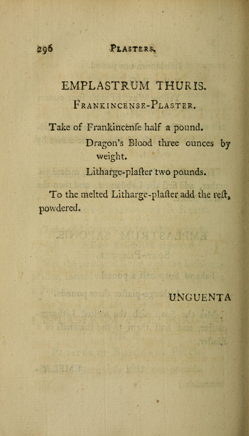U$6 Piasters, EMPLASTRUM THURIS. FrankincensE'Plaster. Take of Frankincenfe half a pound. Dragon's Blood three ounces by weight. Litharge-plafter two pounds. To the melted Litharge-plafter add the reft, powdered. UxNGUENTA
