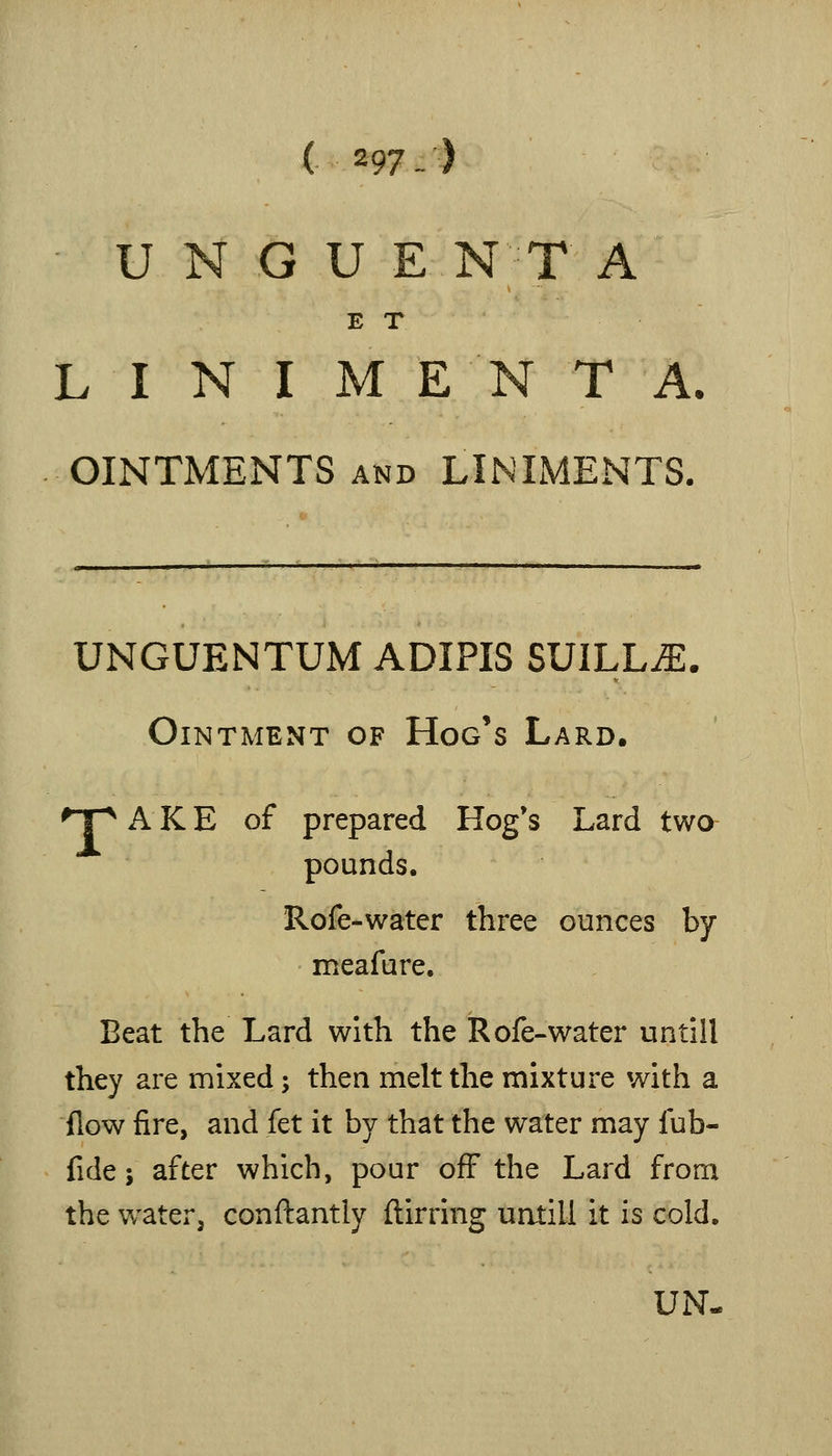 U N G U E NT A E T L I N I M E N T A, OINTMENTS AND LINIMENTS. UNGUENTUM ADIPIS SUILLJE. Ointment of Hog's Lard. ^T^ A K E of prepared Hog's Lard two pounds. Rofe-water three ounces by meafure. Beat the Lard with the Rofe-water untill they are mixed; then melt the mixture with a flow fire, and fet it by that the water may fub- fide J after which, pour off the Lard from the water, conftantly ftirring untill it is cold. UN-