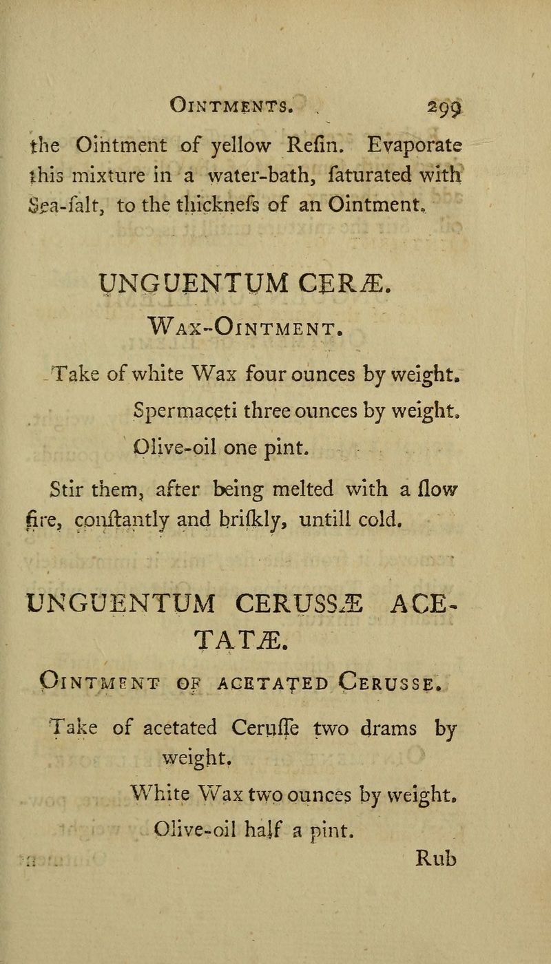 the Ointment of yellow Refm. Evaporate this mixture in a water-bath, faturated with S^a-falt, to the tliicknefs of an Ointment. UNGUENTUM CERiE. Wax-Ointment. -Take of white Wax four ounces by weight. Spermaceti three ounces by weight, piive-oil one pint. Stir them, after being melted with a flow fire, conilantly and briikly, untill cold. UNGUENTUM CERUSS.E ACE^ TAT^. PiNTMHNT OF AGETAJED CeRUSSE. Take of acetated Ceriiffe two drams by weight. White Wax two ounces by weight. Olive-oil half a pint. Rub