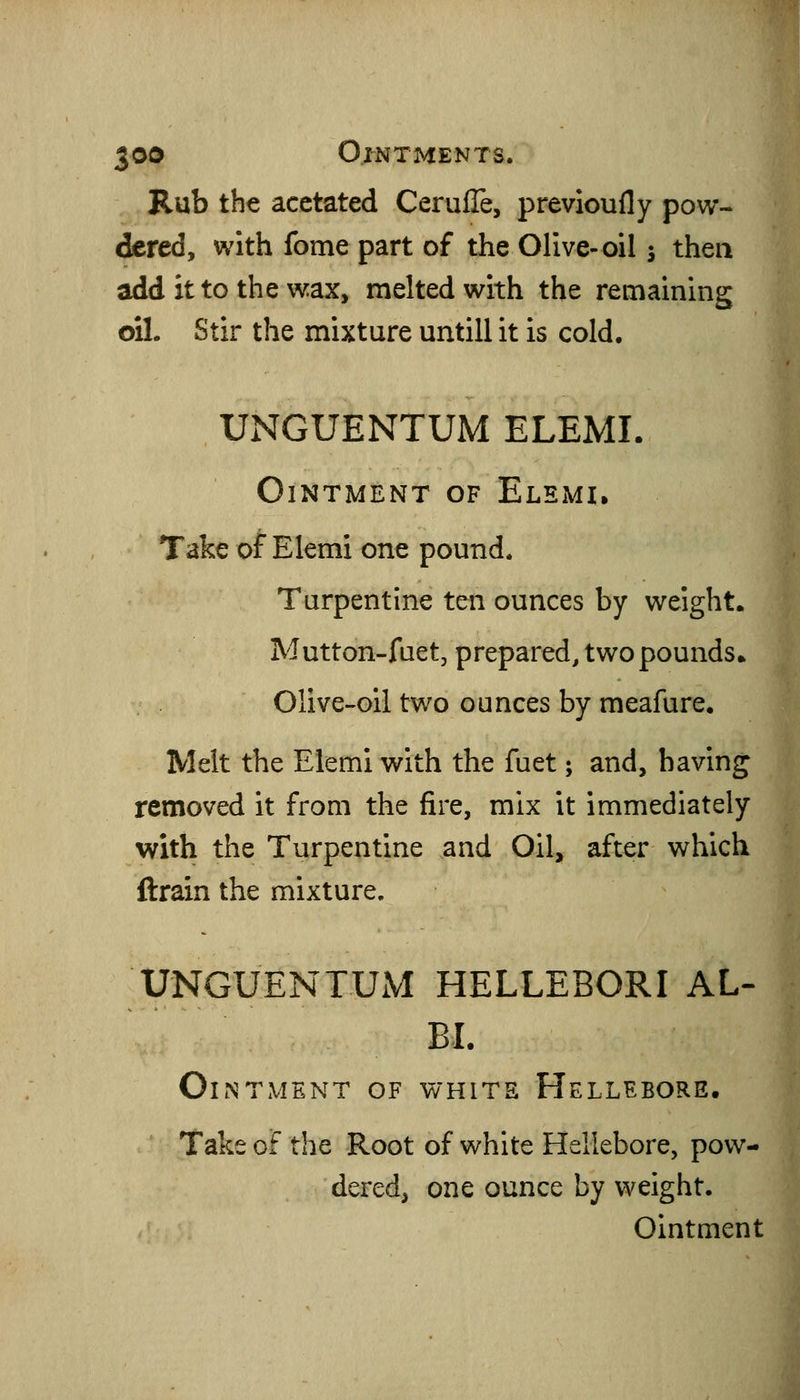 Rub the acctated Cerufle, previoufly pow- dered, with fome part of the Olive-oil s then add it to the wax, melted with the remaining oil. Stir the mixture untill it is cold. UNGUENTUM ELEMI. Ointment of Elemi. Take of Elemi one pound. Turpentine ten ounces by weight. Mutton-fuet, prepared, twopounds* Olive-oil two ounces by meafure. Melt the Elemi with the fuet; and, having removed it from the fire, mix it immediately with the Turpentine and Oil, after which ftrain the mixture. UNGUENTUM HELLEBORI AL- BL Ointment of white Hellebore. Take of the Root of white Hellebore, pow- dered, one ounce by weight. Ointment