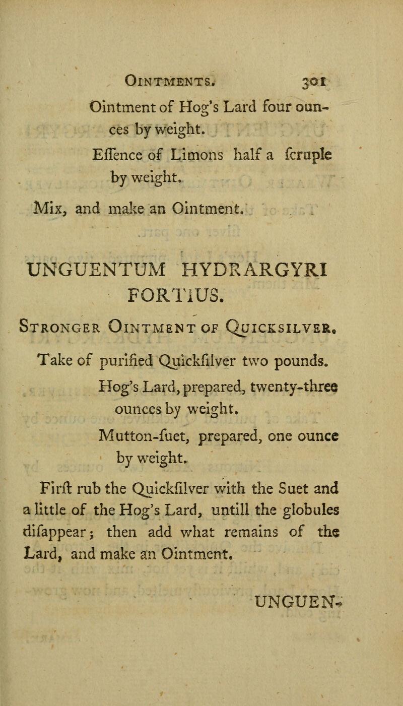 Ointment of Hog's Lard four oun- ces by weight. EfTence of Limons half a fcraple by weight. Mix, and mal^e an Ointment. UNGUENTUM HYDRARGYRI FORTIUS. Stronger Ointment of Quicksilver. Take of purified Quickfilver two pounds. Hog's Lard, prepared, twenty-three ounces by weight. Mutton-fuet, prepared, one ounce by weight. Firfl: rub the Quickfilver with the Suet and a little of the Hog's Lard, untill the globules difappear; then add what remains of the Lard, and make an Ointment, UNGUEN-.-
